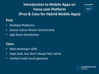 Introduction to Mobile Apps on
Force.com Platform
(Pros & Cons for Hybrid Mobile Apps)
Pros
• Multiple Platforms
• Access native device functionality
• App Store distribution
Cons
• Web developer skills
• Apps look, but don’t always feel native
• Limited multi-touch gestures
 