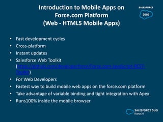 Introduction to Mobile Apps on
Force.com Platform
(Web - HTML5 Mobile Apps)
• Fast development cycles
• Cross-platform
• Instant updates
• Salesforce Web Toolkit
(https://github.com/developerforce/Force.com-JavaScript-REST-
Toolkit)
• For Web Developers
• Fastest way to build mobile web apps on the force.com platform
• Take advantage of variable binding and tight integration with Apex
• Runs100% inside the mobile browser
 