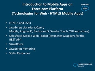Introduction to Mobile Apps on
Force.com Platform
(Technologies for Web - HTML5 Mobile Apps)
• HTML5 and CSS3
• JavaScript Libraries (JQuery
Mobile, AngularJS, BackboneJS, Sencha Touch, YUI and others)
• Salesforce Mobile Web Toolkit (JavaScript wrappers for the
REST API)
• Visualforce
• JavaScript Remoting
• Static Resources
 