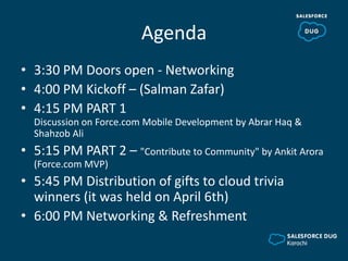 Agenda
• 3:30 PM Doors open - Networking
• 4:00 PM Kickoff – (Salman Zafar)
• 4:15 PM PART 1
Discussion on Force.com Mobile Development by Abrar Haq &
Shahzob Ali
• 5:15 PM PART 2 – "Contribute to Community" by Ankit Arora
(Force.com MVP)
• 5:45 PM Distribution of gifts to cloud trivia
winners (it was held on April 6th)
• 6:00 PM Networking & Refreshment
 