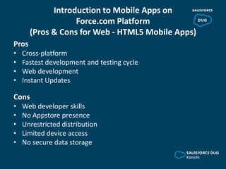 Introduction to Mobile Apps on
Force.com Platform
(Pros & Cons for Web - HTML5 Mobile Apps)
Pros
• Cross-platform
• Fastest development and testing cycle
• Web development
• Instant Updates
Cons
• Web developer skills
• No Appstore presence
• Unrestricted distribution
• Limited device access
• No secure data storage
 