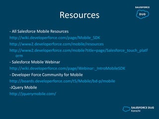 Resources
- All Salesforce Mobile Resources
http://wiki.developerforce.com/page/Mobile_SDK
http://www2.developerforce.com/mobile/resources
http://www2.developerforce.com/mobile?title=page/Salesforce_touch_platf
orm
- Salesforce Mobile Webinar
http://wiki.developerforce.com/page/Webinar:_IntroMobileSDK
- Developer Force Community for Mobile
http://boards.developerforce.com/t5/Mobile/bd-p/mobile
-JQuery Mobile
http://jquerymobile.com/
 