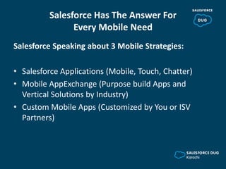 Salesforce Has The Answer For
Every Mobile Need
Salesforce Speaking about 3 Mobile Strategies:
• Salesforce Applications (Mobile, Touch, Chatter)
• Mobile AppExchange (Purpose build Apps and
Vertical Solutions by Industry)
• Custom Mobile Apps (Customized by You or ISV
Partners)
 