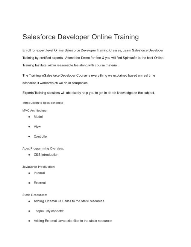 Salesforce Developer Online Training
Enroll for expert level Online Salesforce Developer Training Classes, Learn Salesforce Developer
Training by certified experts. Attend the Demo for free & you will find Spiritsofts is the best Online
Training Institute within reasonable fee along with course material.
The Training inSalesforce Developer Course is every thing we explained based on real time
scenarios,it works which we do in companies.
Experts Training sessions will absolutely help you to get in-depth knowledge on the subject.
Introduction to oops concepts
MVC Architecture:
● Model
● View
● Controller
Apex Programming Overview:
● CSS Introduction
JavaScript Introduction:
● Internal
● External
Static Resources:
● Adding External CSS files to the static resources
● <apex: stylesheet/>
● Adding External Javascript files to the static resources
 