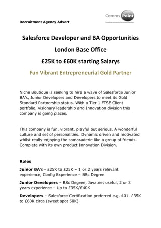 Recruitment Agency Advert




 Salesforce Developer and BA Opportunities
                  London Base Office
           £25K to £60K starting Salarys
     Fun Vibrant Entrepreneurial Gold Partner


Niche Boutique is seeking to hire a wave of Salesforce Junior
BA’s, Junior Developers and Developers to meet its Gold
Standard Partnership status. With a Tier 1 FTSE Client
portfolio, visionary leadership and Innovation division this
company is going places.



This company is fun, vibrant, playful but serious. A wonderful
culture and set of personalities. Dynamic driven and motivated
whilst really enjoying the camaraderie like a group of friends.
Complete with its own product Innovation Division.



Roles

Junior BA’s - £25K to £25K – 1 or 2 years relevant
experience, Config Experience – BSc Degree

Junior Developers – BSc Degree, Java.net useful, 2 or 3
years experience – Up to £35K/£40K

Developers – Salesforce Certification preferred e.g. 401. £35K
to £60K circa (sweet spot 50K)
 