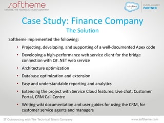 Case Study: Finance Company
The Solution
Softheme implemented the following:
• Projecting, developing, and supporting of a well-documented Apex code
• Developing a high-performance web service client for the bridge
connection with C# .NET web service
• Architecture optimization
• Database optimization and extension
• Easy and understandable reporting and analytics
• Extending the project with Service Cloud features: Live chat, Customer
Portal, CRM Call Centre
• Writing wiki documentation and user guides for using the CRM, for
customer service agents and managers
 