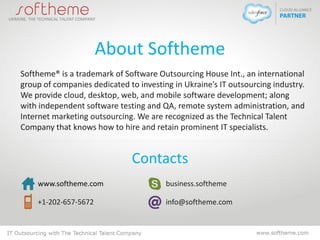About Softheme
Softheme® is a trademark of Software Outsourcing House Int., an international
group of companies dedicated to investing in Ukraine’s IT outsourcing industry.
We provide cloud, desktop, web, and mobile software development; along
with independent software testing and QA, remote system administration, and
Internet marketing outsourcing. We are recognized as the Technical Talent
Company that knows how to hire and retain prominent IT specialists.
Contacts
www.softheme.com
+1-202-657-5672
business.softheme
info@softheme.com
 