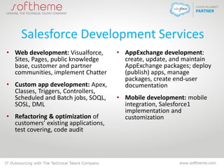 Salesforce Development Services
• Web development: Visualforce,
Sites, Pages, public knowledge
base, customer and partner
communities, implement Chatter
• Custom app development: Apex,
Classes, Triggers, Controllers,
Scheduled and Batch jobs, SOQL,
SOSL, DML
• Refactoring & optimization of
customers’ existing applications,
test covering, code audit
• AppExchange development:
create, update, and maintain
AppExchange packages; deploy
(publish) apps, manage
packages, create end-user
documentation
• Mobile development: mobile
integration, Salesforce1
implementation and
customization
 