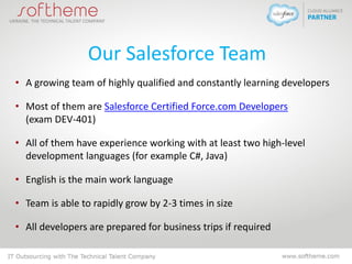 Our Salesforce Team
• A growing team of highly qualified and constantly learning developers
• Most of them are Salesforce Certified Force.com Developers
(exam DEV-401)
• All of them have experience working with at least two high-level
development languages (for example C#, Java)
• English is the main work language
• Team is able to rapidly grow by 2-3 times in size
• All developers are prepared for business trips if required
 