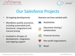 Our Salesforce Projects
• 10 ongoing developments
• Mandatory quality assurance,
including automated (unit,
functional, integration) and
manual testing
• Involved in all types of
development, integration,
and ongoing support
Domains we have worked with:
Automotive
Document sharing /
collaboration
Financial services
Non-profit organizations
Retail
 