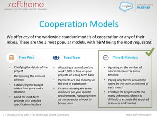 Cooperation Models
We offer any of the worldwide standard models of cooperation or any of their
mixes. These are the 3 most popular models, with T&M being the most requested:
Fixed Price
• Clarifying the details of the
project
• Determining the amount
of work
• Establishing the budget
with a fixed price and a
deadline
• Good for short-term
projects with detailed
specifications in place
Time & Materials
• Agreeing on the number of
allocated resources and a
timeline
• Paying only for the actual time
spent by the team, at the end of
each month
• Effective for projects with too
many unknowns, when it is
difficult to estimate the required
resources and timeline
Fixed Team
• Allocating a team of pro’s to
work 100% of time on your
projects on a long-term basis
• Payments are due monthly at
the end of each month
• Enables selecting the team
members per your specific
requirements, managing them
as the extension of your in-
house team
 