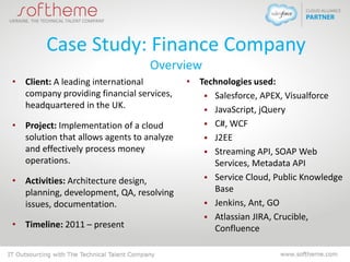 Case Study: Finance Company
Overview
• Client: A leading international
company providing financial services,
headquartered in the UK.
• Project: Implementation of a cloud
solution that allows agents to analyze
and effectively process money
operations.
• Activities: Architecture design,
planning, development, QA, resolving
issues, documentation.
• Timeline: 2011 – present
• Technologies used:
 Salesforce, APEX, Visualforce
 JavaScript, jQuery
 C#, WCF
 J2EE
 Streaming API, SOAP Web
Services, Metadata API
 Service Cloud, Public Knowledge
Base
 Jenkins, Ant, GO
 Atlassian JIRA, Crucible,
Confluence
 