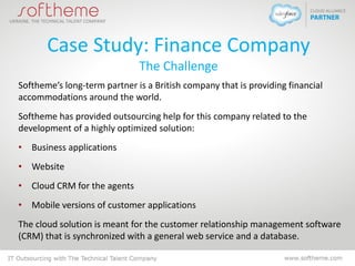 Case Study: Finance Company
The Challenge
Softheme’s long-term partner is a British company that is providing financial
accommodations around the world.
Softheme has provided outsourcing help for this company related to the
development of a highly optimized solution:
• Business applications
• Website
• Cloud CRM for the agents
• Mobile versions of customer applications
The cloud solution is meant for the customer relationship management software
(CRM) that is synchronized with a general web service and a database.
 