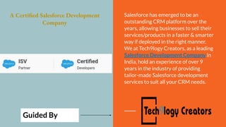 A Certified Salesforce Development
Company
Salesforce has emerged to be an
outstanding CRM platform over the
years, allowing businesses to sell their
services/products in a faster & smarter
way if deployed in the right manner.
We at Tech9logy Creators, as a leading
Salesforce Development Company in
India, hold an experience of over 9
years in the industry of providing
tailor-made Salesforce development
services to suit all your CRM needs.
Guided By
 