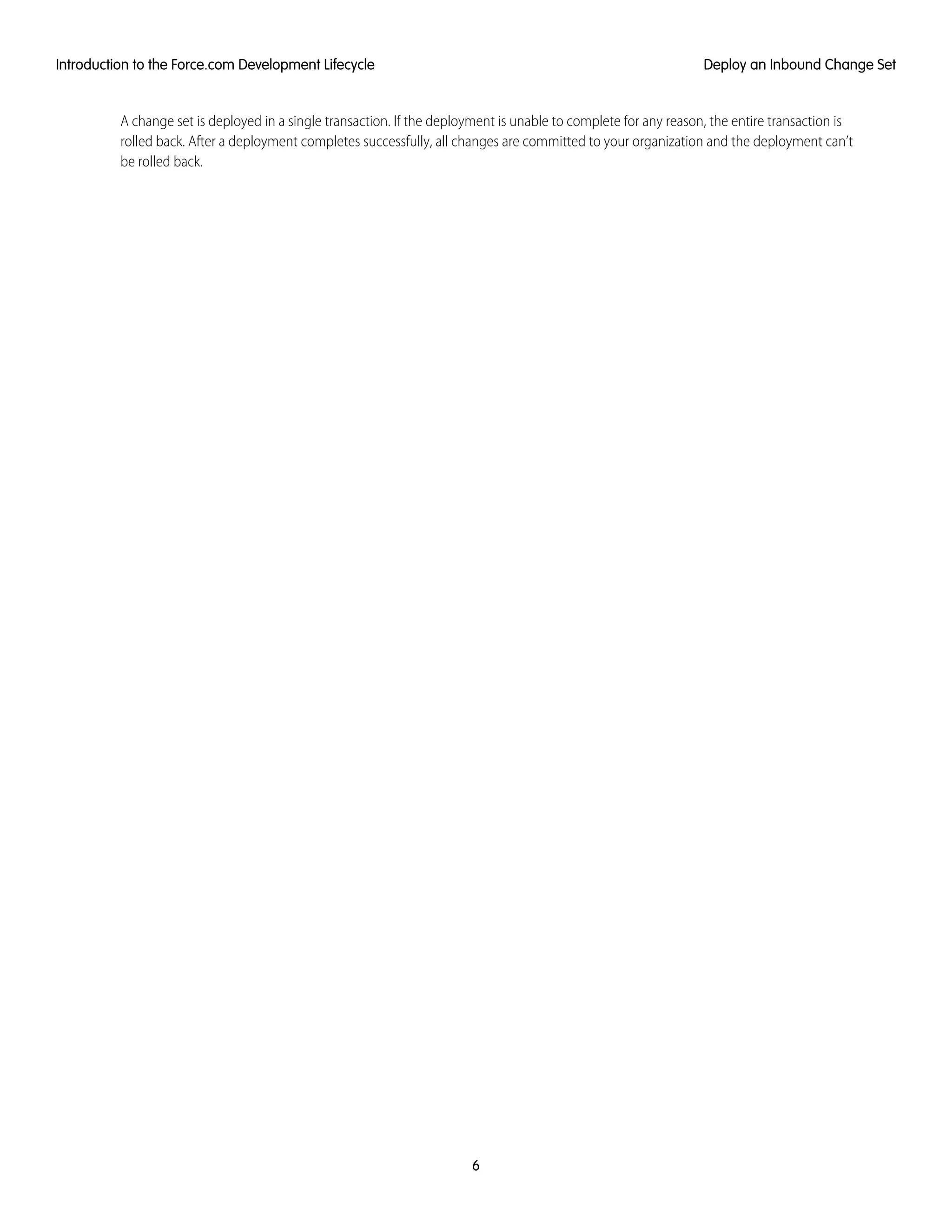 A change set is deployed in a single transaction. If the deployment is unable to complete for any reason, the entire transaction is
rolled back. After a deployment completes successfully, all changes are committed to your organization and the deployment can’t
be rolled back.
6
Deploy an Inbound Change SetIntroduction to the Force.com Development Lifecycle
 