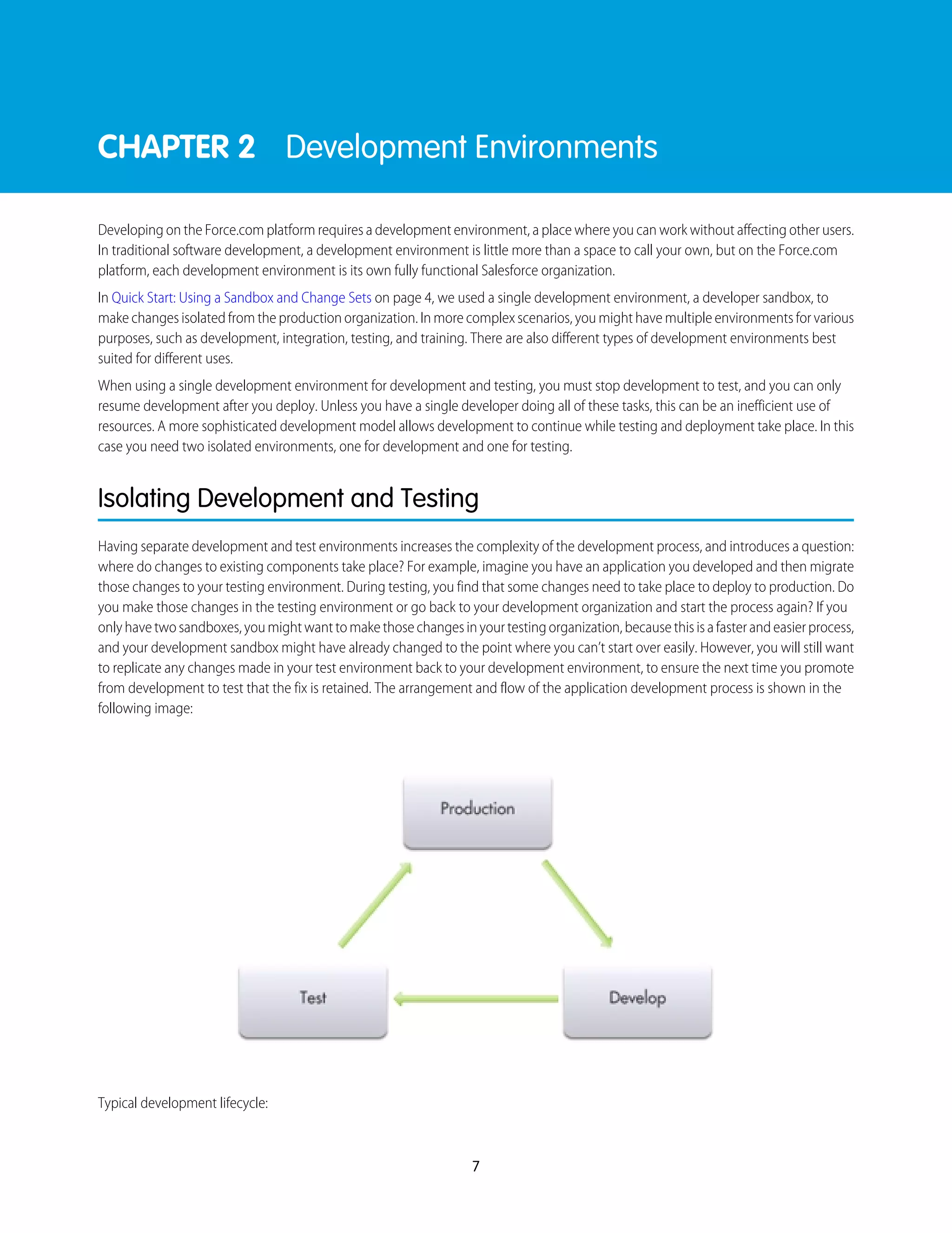 CHAPTER 2 Development Environments
Developing on the Force.com platform requires a development environment, a place where you can work without affecting other users.
In traditional software development, a development environment is little more than a space to call your own, but on the Force.com
platform, each development environment is its own fully functional Salesforce organization.
In Quick Start: Using a Sandbox and Change Sets on page 4, we used a single development environment, a developer sandbox, to
make changes isolated from the production organization. In more complex scenarios, you might have multiple environments for various
purposes, such as development, integration, testing, and training. There are also different types of development environments best
suited for different uses.
When using a single development environment for development and testing, you must stop development to test, and you can only
resume development after you deploy. Unless you have a single developer doing all of these tasks, this can be an inefficient use of
resources. A more sophisticated development model allows development to continue while testing and deployment take place. In this
case you need two isolated environments, one for development and one for testing.
Isolating Development and Testing
Having separate development and test environments increases the complexity of the development process, and introduces a question:
where do changes to existing components take place? For example, imagine you have an application you developed and then migrate
those changes to your testing environment. During testing, you find that some changes need to take place to deploy to production. Do
you make those changes in the testing environment or go back to your development organization and start the process again? If you
onlyhavetwosandboxes,youmightwanttomakethosechangesinyourtestingorganization,becausethisisafasterandeasierprocess,
and your development sandbox might have already changed to the point where you can’t start over easily. However, you will still want
to replicate any changes made in your test environment back to your development environment, to ensure the next time you promote
from development to test that the fix is retained. The arrangement and flow of the application development process is shown in the
following image:
Typical development lifecycle:
7
 