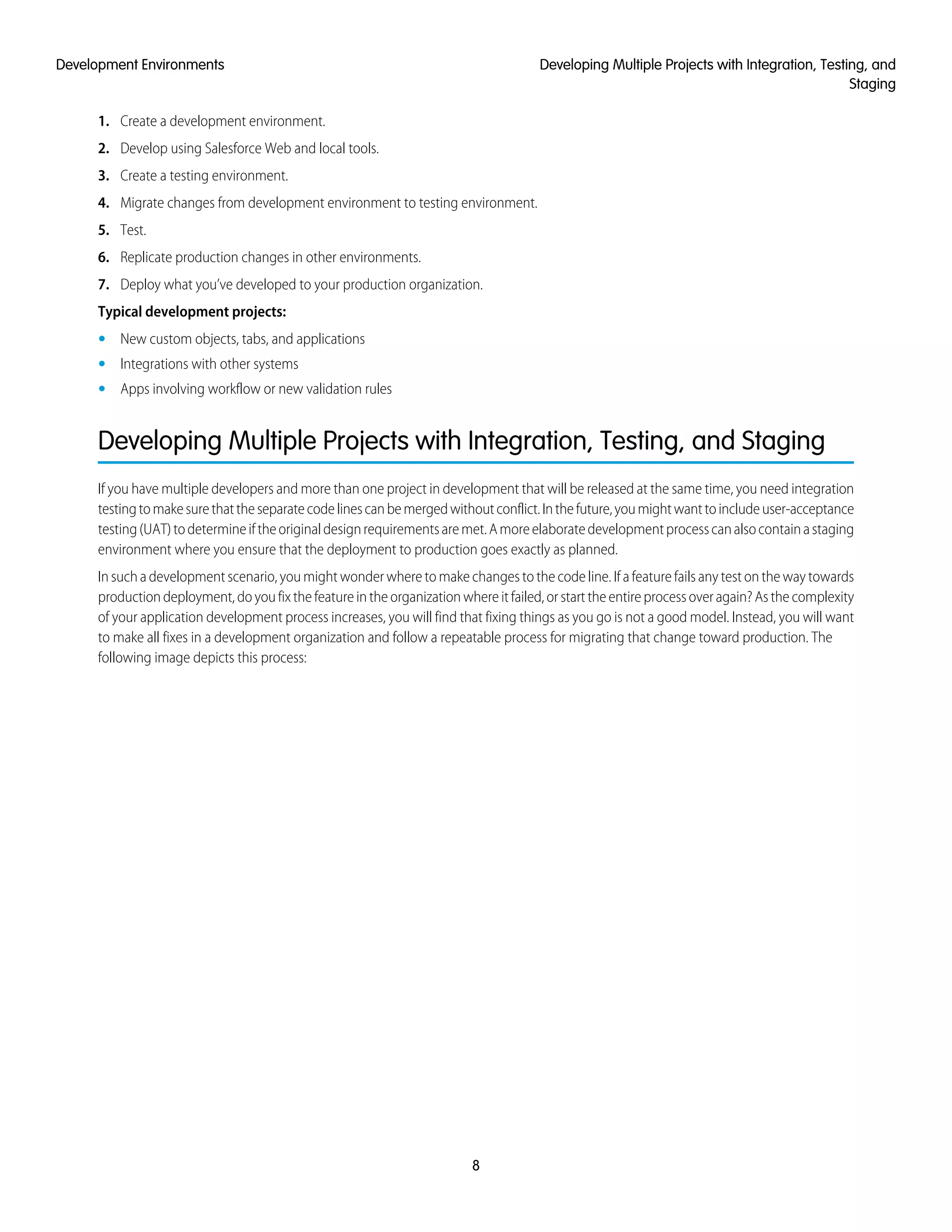 1. Create a development environment.
2. Develop using Salesforce Web and local tools.
3. Create a testing environment.
4. Migrate changes from development environment to testing environment.
5. Test.
6. Replicate production changes in other environments.
7. Deploy what you’ve developed to your production organization.
Typical development projects:
• New custom objects, tabs, and applications
• Integrations with other systems
• Apps involving workflow or new validation rules
Developing Multiple Projects with Integration, Testing, and Staging
If you have multiple developers and more than one project in development that will be released at the same time, you need integration
testingtomakesurethattheseparatecodelinescanbemergedwithoutconflict.Inthefuture,youmightwanttoincludeuser-acceptance
testing(UAT)todetermineiftheoriginaldesignrequirementsaremet.Amoreelaboratedevelopmentprocesscanalsocontainastaging
environment where you ensure that the deployment to production goes exactly as planned.
In such a development scenario, you might wonder where to make changes to the code line. If a feature fails any test on the way towards
production deployment, do you fix the feature in the organization where it failed, or start the entire process over again? As the complexity
of your application development process increases, you will find that fixing things as you go is not a good model. Instead, you will want
to make all fixes in a development organization and follow a repeatable process for migrating that change toward production. The
following image depicts this process:
8
Developing Multiple Projects with Integration, Testing, and
Staging
Development Environments
 