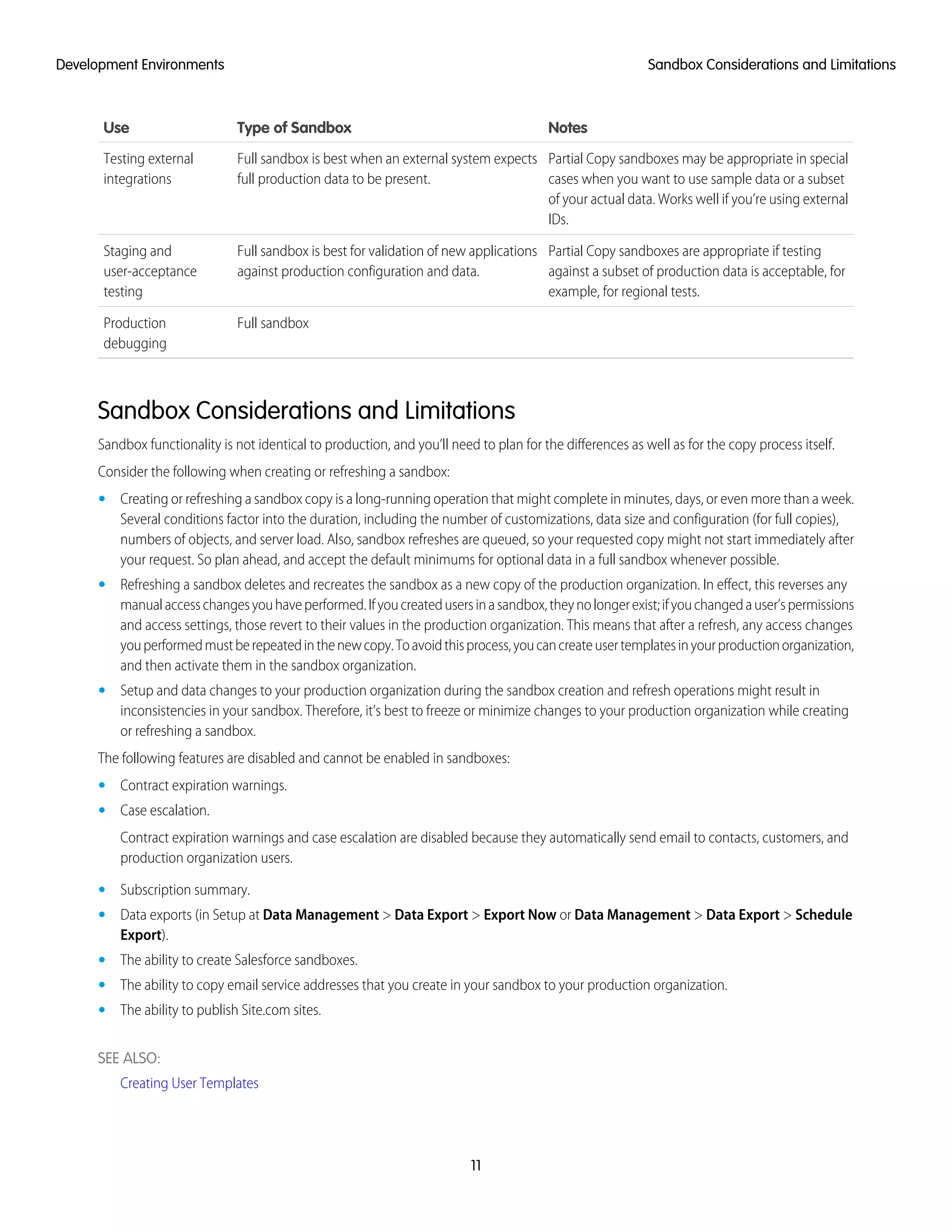 NotesType of SandboxUse
Partial Copy sandboxes may be appropriate in special
cases when you want to use sample data or a subset
Full sandbox is best when an external system expects
full production data to be present.
Testing external
integrations
of your actual data. Works well if you’re using external
IDs.
Partial Copy sandboxes are appropriate if testing
against a subset of production data is acceptable, for
example, for regional tests.
Full sandbox is best for validation of new applications
against production configuration and data.
Staging and
user-acceptance
testing
Full sandboxProduction
debugging
Sandbox Considerations and Limitations
Sandbox functionality is not identical to production, and you’ll need to plan for the differences as well as for the copy process itself.
Consider the following when creating or refreshing a sandbox:
• Creating or refreshing a sandbox copy is a long-running operation that might complete in minutes, days, or even more than a week.
Several conditions factor into the duration, including the number of customizations, data size and configuration (for full copies),
numbers of objects, and server load. Also, sandbox refreshes are queued, so your requested copy might not start immediately after
your request. So plan ahead, and accept the default minimums for optional data in a full sandbox whenever possible.
• Refreshing a sandbox deletes and recreates the sandbox as a new copy of the production organization. In effect, this reverses any
manualaccesschangesyouhaveperformed.Ifyoucreatedusersinasandbox,theynolongerexist;ifyouchangedauser’spermissions
and access settings, those revert to their values in the production organization. This means that after a refresh, any access changes
youperformedmustberepeatedinthenewcopy.Toavoidthisprocess,youcancreateusertemplatesinyourproductionorganization,
and then activate them in the sandbox organization.
• Setup and data changes to your production organization during the sandbox creation and refresh operations might result in
inconsistencies in your sandbox. Therefore, it’s best to freeze or minimize changes to your production organization while creating
or refreshing a sandbox.
The following features are disabled and cannot be enabled in sandboxes:
• Contract expiration warnings.
• Case escalation.
Contract expiration warnings and case escalation are disabled because they automatically send email to contacts, customers, and
production organization users.
• Subscription summary.
• Data exports (in Setup at Data Management > Data Export > Export Now or Data Management > Data Export > Schedule
Export).
• The ability to create Salesforce sandboxes.
• The ability to copy email service addresses that you create in your sandbox to your production organization.
• The ability to publish Site.com sites.
SEE ALSO:
Creating User Templates
11
Sandbox Considerations and LimitationsDevelopment Environments
 