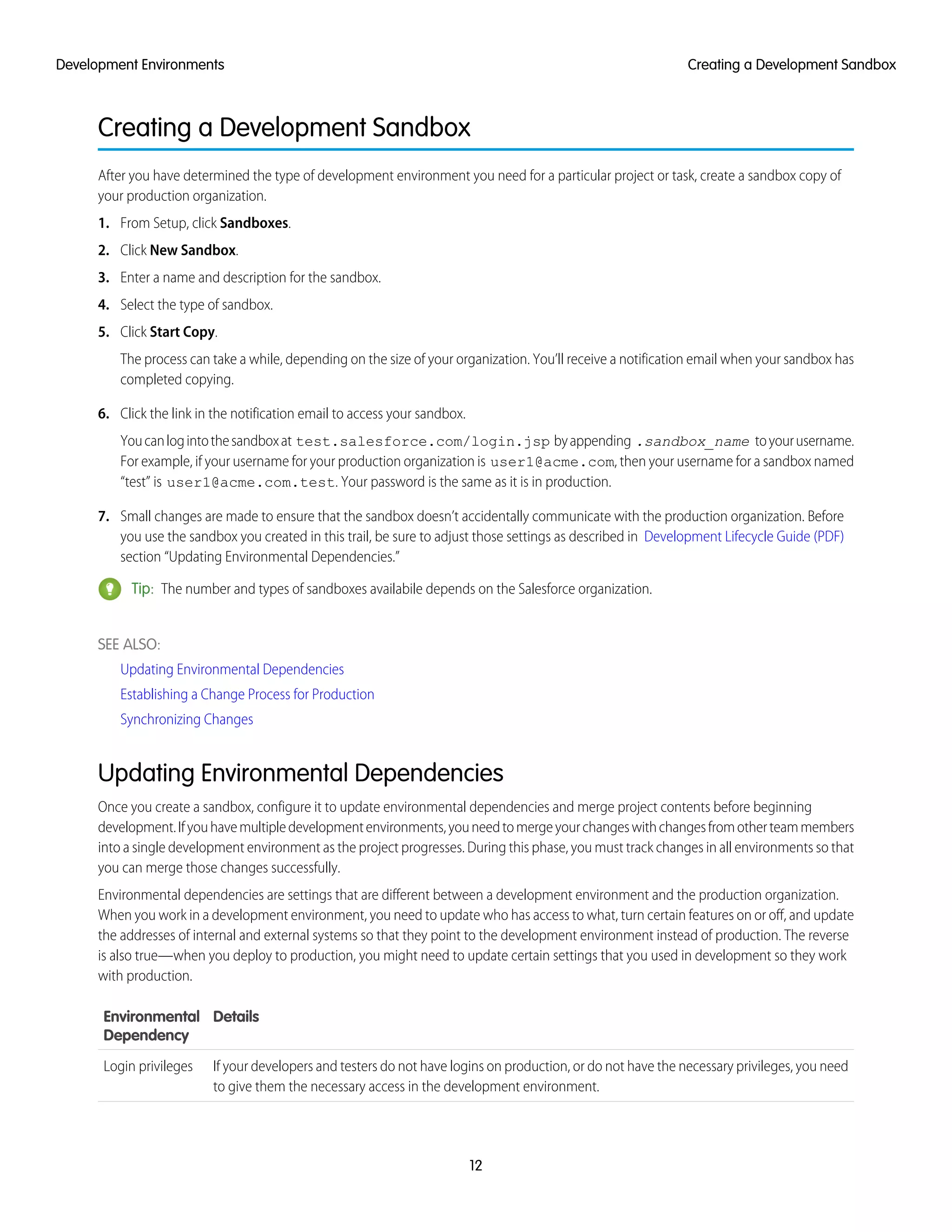 Creating a Development Sandbox
After you have determined the type of development environment you need for a particular project or task, create a sandbox copy of
your production organization.
1. From Setup, click Sandboxes.
2. Click New Sandbox.
3. Enter a name and description for the sandbox.
4. Select the type of sandbox.
5. Click Start Copy.
The process can take a while, depending on the size of your organization. You’ll receive a notification email when your sandbox has
completed copying.
6. Click the link in the notification email to access your sandbox.
Youcanlogintothesandboxat test.salesforce.com/login.jsp byappending .sandbox_name toyourusername.
For example, if your username for your production organization is user1@acme.com, then your username for a sandbox named
“test” is user1@acme.com.test. Your password is the same as it is in production.
7. Small changes are made to ensure that the sandbox doesn’t accidentally communicate with the production organization. Before
you use the sandbox you created in this trail, be sure to adjust those settings as described in Development Lifecycle Guide (PDF)
section “Updating Environmental Dependencies.”
Tip: The number and types of sandboxes availabile depends on the Salesforce organization.
SEE ALSO:
Updating Environmental Dependencies
Establishing a Change Process for Production
Synchronizing Changes
Updating Environmental Dependencies
Once you create a sandbox, configure it to update environmental dependencies and merge project contents before beginning
development.Ifyouhavemultipledevelopmentenvironments,youneedtomergeyourchangeswithchangesfromotherteammembers
into a single development environment as the project progresses. During this phase, you must track changes in all environments so that
you can merge those changes successfully.
Environmental dependencies are settings that are different between a development environment and the production organization.
When you work in a development environment, you need to update who has access to what, turn certain features on or off, and update
the addresses of internal and external systems so that they point to the development environment instead of production. The reverse
is also true—when you deploy to production, you might need to update certain settings that you used in development so they work
with production.
DetailsEnvironmental
Dependency
If your developers and testers do not have logins on production, or do not have the necessary privileges, you need
to give them the necessary access in the development environment.
Login privileges
12
Creating a Development SandboxDevelopment Environments
 