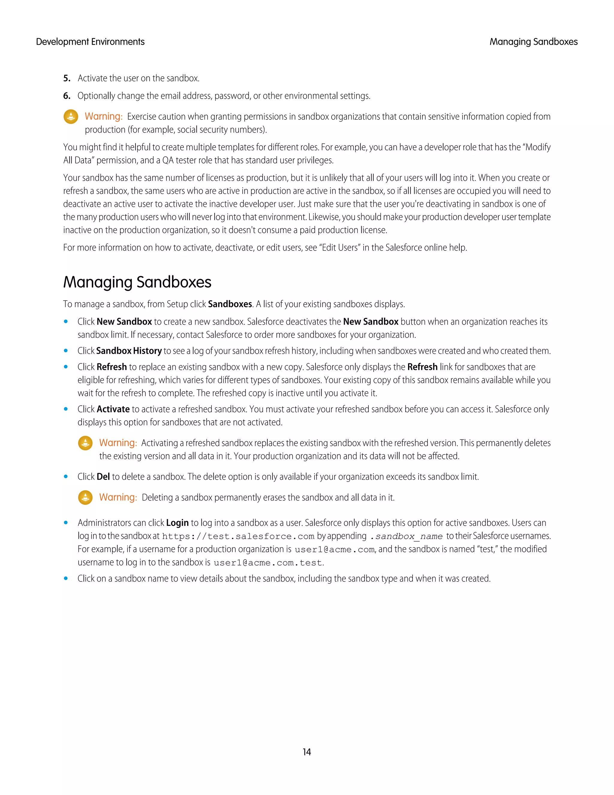 5. Activate the user on the sandbox.
6. Optionally change the email address, password, or other environmental settings.
Warning: Exercise caution when granting permissions in sandbox organizations that contain sensitive information copied from
production (for example, social security numbers).
You might find it helpful to create multiple templates for different roles. For example, you can have a developer role that has the “Modify
All Data” permission, and a QA tester role that has standard user privileges.
Your sandbox has the same number of licenses as production, but it is unlikely that all of your users will log into it. When you create or
refresh a sandbox, the same users who are active in production are active in the sandbox, so if all licenses are occupied you will need to
deactivate an active user to activate the inactive developer user. Just make sure that the user you're deactivating in sandbox is one of
themanyproductionuserswhowillneverlogintothatenvironment.Likewise,youshouldmakeyourproductiondeveloperusertemplate
inactive on the production organization, so it doesn't consume a paid production license.
For more information on how to activate, deactivate, or edit users, see “Edit Users” in the Salesforce online help.
Managing Sandboxes
To manage a sandbox, from Setup click Sandboxes. A list of your existing sandboxes displays.
• Click New Sandbox to create a new sandbox. Salesforce deactivates the New Sandbox button when an organization reaches its
sandbox limit. If necessary, contact Salesforce to order more sandboxes for your organization.
• Click SandboxHistory to see a log of your sandbox refresh history, including when sandboxes were created and who created them.
• Click Refresh to replace an existing sandbox with a new copy. Salesforce only displays the Refresh link for sandboxes that are
eligible for refreshing, which varies for different types of sandboxes. Your existing copy of this sandbox remains available while you
wait for the refresh to complete. The refreshed copy is inactive until you activate it.
• Click Activate to activate a refreshed sandbox. You must activate your refreshed sandbox before you can access it. Salesforce only
displays this option for sandboxes that are not activated.
Warning: Activating a refreshed sandbox replaces the existing sandbox with the refreshed version. This permanently deletes
the existing version and all data in it. Your production organization and its data will not be affected.
• Click Del to delete a sandbox. The delete option is only available if your organization exceeds its sandbox limit.
Warning: Deleting a sandbox permanently erases the sandbox and all data in it.
• Administrators can click Login to log into a sandbox as a user. Salesforce only displays this option for active sandboxes. Users can
logintothesandboxat https://test.salesforce.com byappending .sandbox_name totheirSalesforceusernames.
For example, if a username for a production organization is user1@acme.com, and the sandbox is named “test,” the modified
username to log in to the sandbox is user1@acme.com.test.
• Click on a sandbox name to view details about the sandbox, including the sandbox type and when it was created.
14
Managing SandboxesDevelopment Environments
 