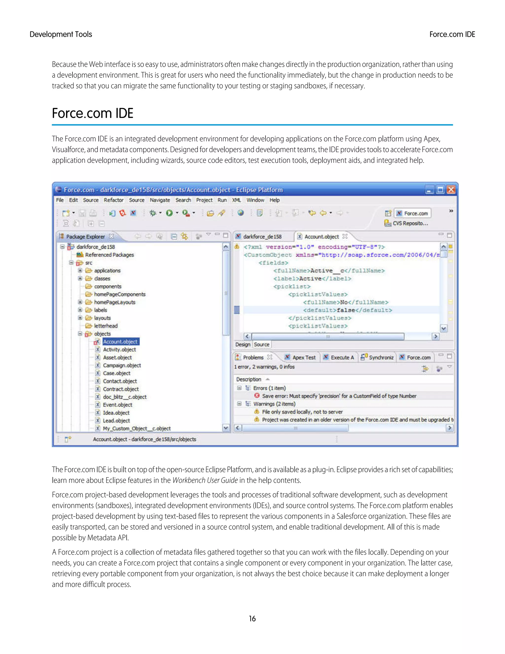 Because the Web interface is so easy to use, administrators often make changes directly in the production organization, rather than using
a development environment. This is great for users who need the functionality immediately, but the change in production needs to be
tracked so that you can migrate the same functionality to your testing or staging sandboxes, if necessary.
Force.com IDE
The Force.com IDE is an integrated development environment for developing applications on the Force.com platform using Apex,
Visualforce,andmetadatacomponents.Designedfordevelopersanddevelopmentteams,theIDEprovidestoolstoaccelerateForce.com
application development, including wizards, source code editors, test execution tools, deployment aids, and integrated help.
TheForce.comIDEisbuiltontopoftheopen-sourceEclipsePlatform,andisavailableasaplug-in.Eclipseprovidesarichsetofcapabilities;
learn more about Eclipse features in the Workbench User Guide in the help contents.
Force.com project-based development leverages the tools and processes of traditional software development, such as development
environments (sandboxes), integrated development environments (IDEs), and source control systems. The Force.com platform enables
project-based development by using text-based files to represent the various components in a Salesforce organization. These files are
easily transported, can be stored and versioned in a source control system, and enable traditional development. All of this is made
possible by Metadata API.
A Force.com project is a collection of metadata files gathered together so that you can work with the files locally. Depending on your
needs, you can create a Force.com project that contains a single component or every component in your organization. The latter case,
retrieving every portable component from your organization, is not always the best choice because it can make deployment a longer
and more difficult process.
16
Force.com IDEDevelopment Tools
 