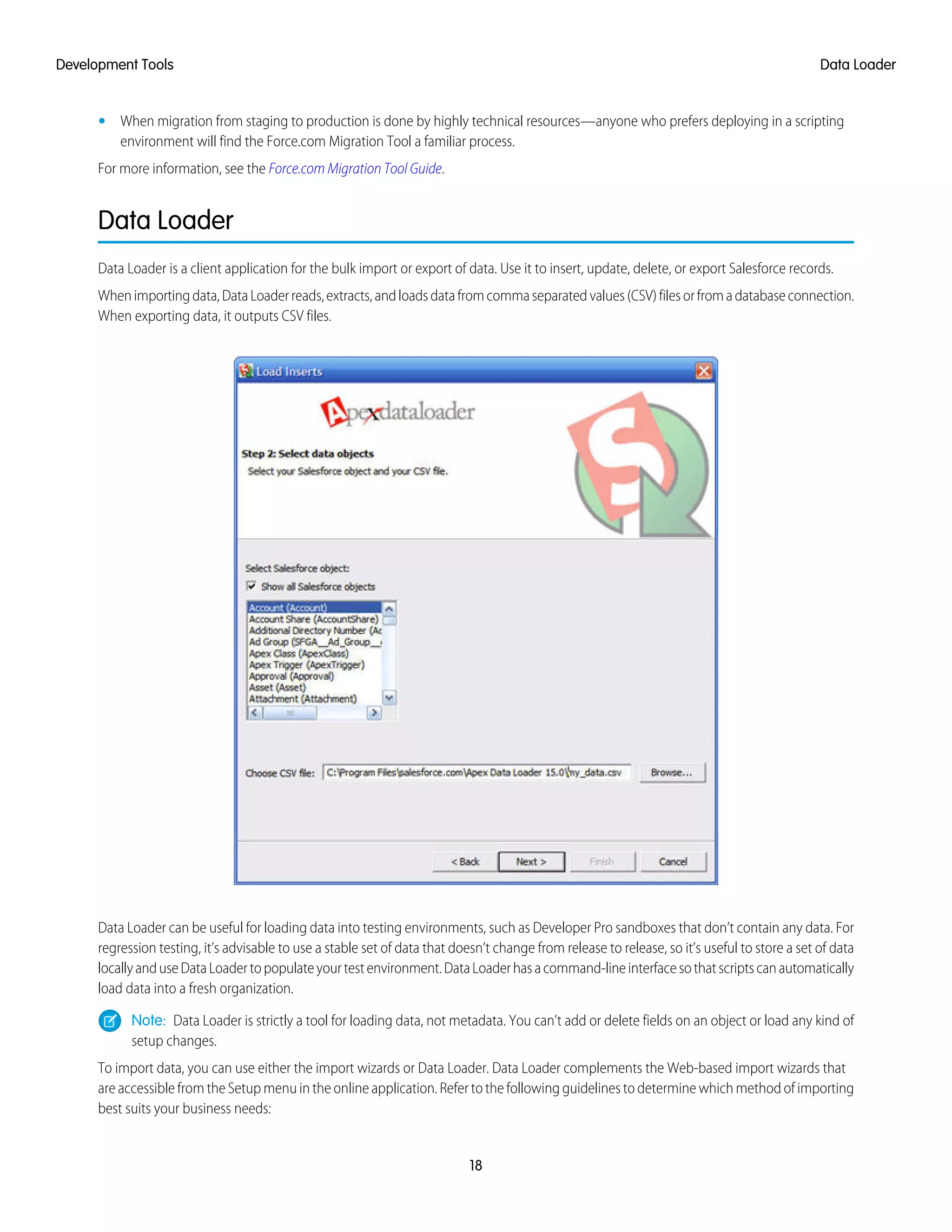 • When migration from staging to production is done by highly technical resources—anyone who prefers deploying in a scripting
environment will find the Force.com Migration Tool a familiar process.
For more information, see the Force.com Migration Tool Guide.
Data Loader
Data Loader is a client application for the bulk import or export of data. Use it to insert, update, delete, or export Salesforce records.
Whenimportingdata,DataLoaderreads,extracts,andloadsdatafromcommaseparatedvalues(CSV)filesorfromadatabaseconnection.
When exporting data, it outputs CSV files.
Data Loader can be useful for loading data into testing environments, such as Developer Pro sandboxes that don’t contain any data. For
regression testing, it’s advisable to use a stable set of data that doesn’t change from release to release, so it’s useful to store a set of data
locallyanduseDataLoadertopopulateyourtestenvironment.DataLoaderhasacommand-lineinterfacesothatscriptscanautomatically
load data into a fresh organization.
Note: Data Loader is strictly a tool for loading data, not metadata. You can’t add or delete fields on an object or load any kind of
setup changes.
To import data, you can use either the import wizards or Data Loader. Data Loader complements the Web-based import wizards that
are accessible from the Setup menu in the online application. Refer to the following guidelines to determine which method of importing
best suits your business needs:
18
Data LoaderDevelopment Tools
 