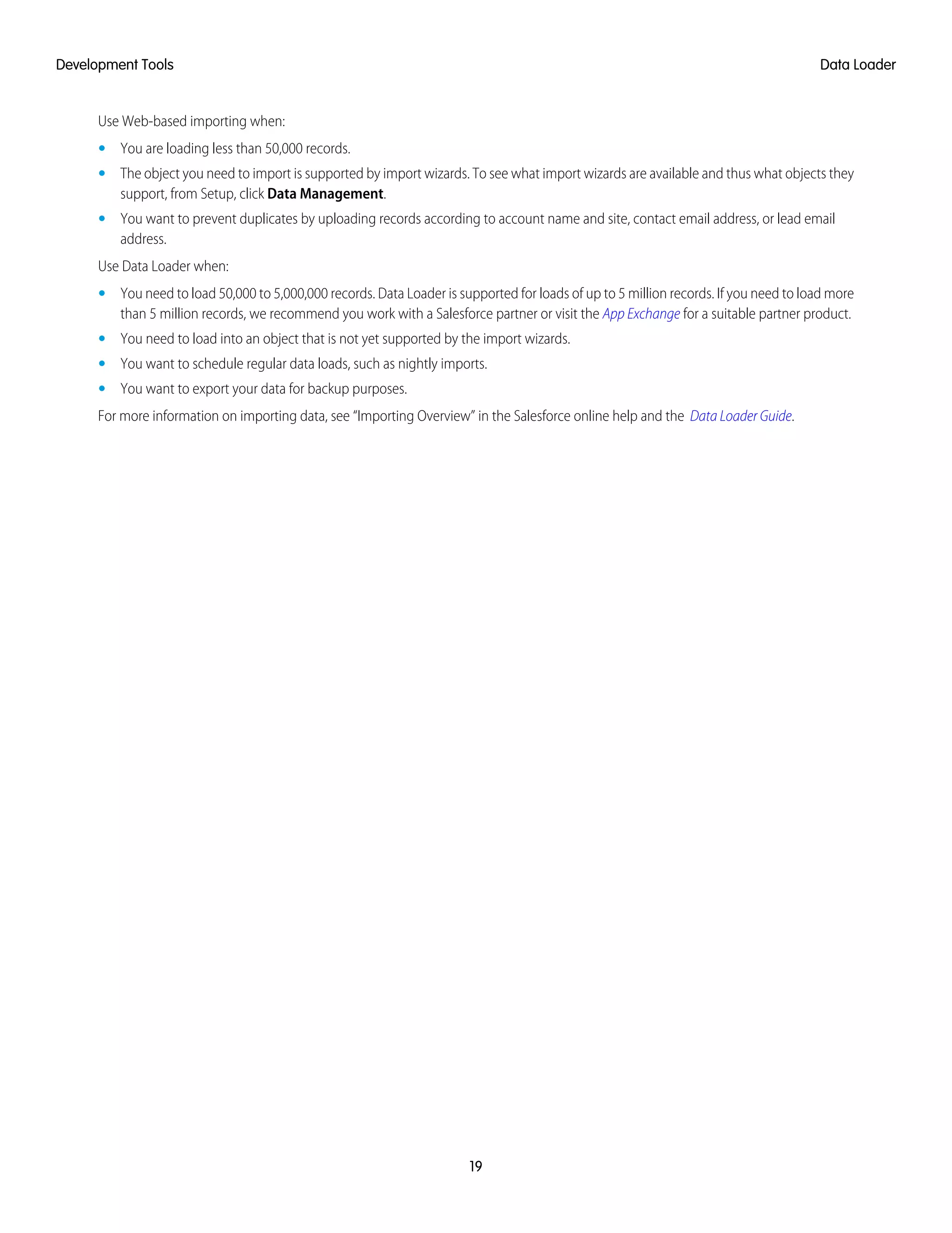 Use Web-based importing when:
• You are loading less than 50,000 records.
• The object you need to import is supported by import wizards. To see what import wizards are available and thus what objects they
support, from Setup, click Data Management.
• You want to prevent duplicates by uploading records according to account name and site, contact email address, or lead email
address.
Use Data Loader when:
• You need to load 50,000 to 5,000,000 records. Data Loader is supported for loads of up to 5 million records. If you need to load more
than 5 million records, we recommend you work with a Salesforce partner or visit the App Exchange for a suitable partner product.
• You need to load into an object that is not yet supported by the import wizards.
• You want to schedule regular data loads, such as nightly imports.
• You want to export your data for backup purposes.
For more information on importing data, see “Importing Overview” in the Salesforce online help and the Data Loader Guide.
19
Data LoaderDevelopment Tools
 