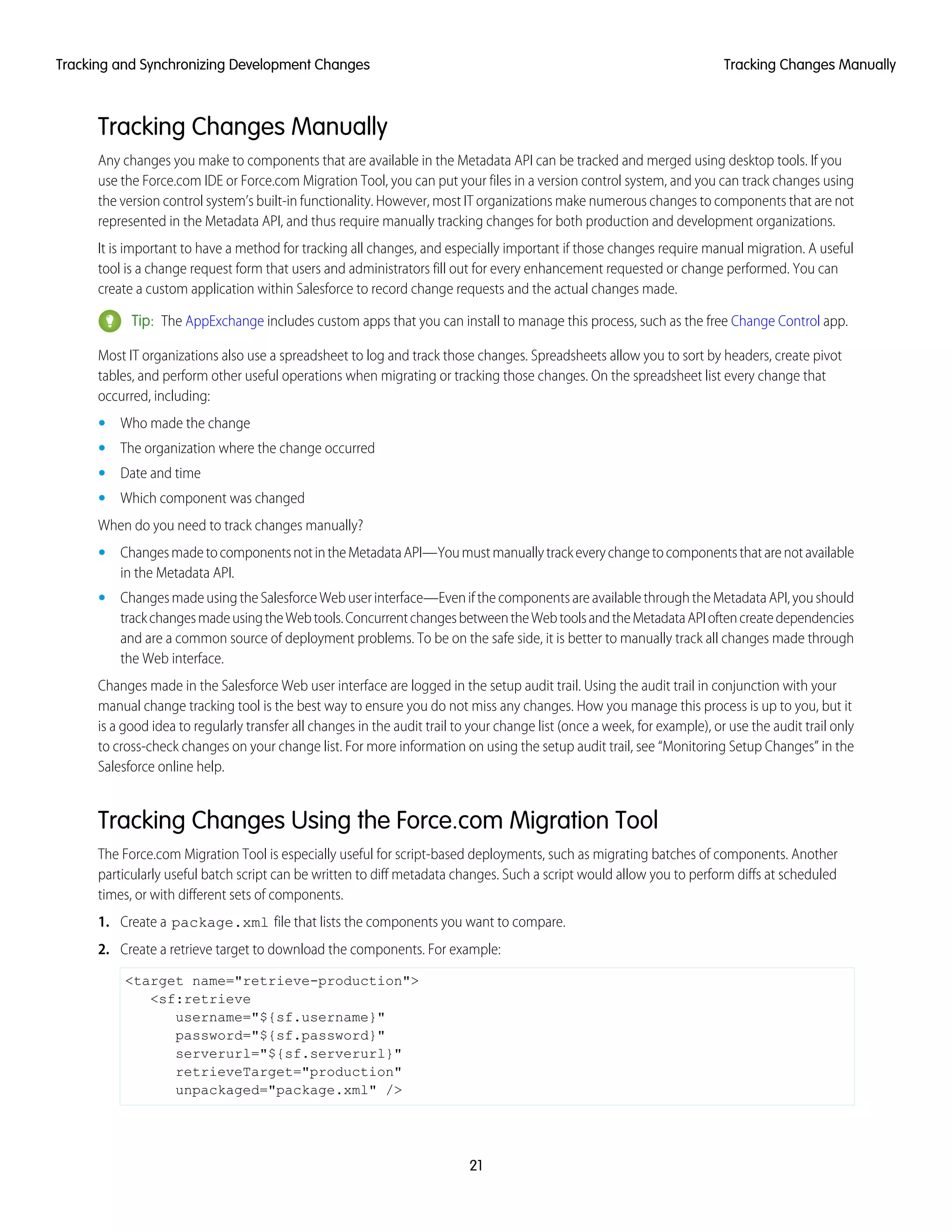 Tracking Changes Manually
Any changes you make to components that are available in the Metadata API can be tracked and merged using desktop tools. If you
use the Force.com IDE or Force.com Migration Tool, you can put your files in a version control system, and you can track changes using
the version control system’s built-in functionality. However, most IT organizations make numerous changes to components that are not
represented in the Metadata API, and thus require manually tracking changes for both production and development organizations.
It is important to have a method for tracking all changes, and especially important if those changes require manual migration. A useful
tool is a change request form that users and administrators fill out for every enhancement requested or change performed. You can
create a custom application within Salesforce to record change requests and the actual changes made.
Tip: The AppExchange includes custom apps that you can install to manage this process, such as the free Change Control app.
Most IT organizations also use a spreadsheet to log and track those changes. Spreadsheets allow you to sort by headers, create pivot
tables, and perform other useful operations when migrating or tracking those changes. On the spreadsheet list every change that
occurred, including:
• Who made the change
• The organization where the change occurred
• Date and time
• Which component was changed
When do you need to track changes manually?
• ChangesmadetocomponentsnotintheMetadataAPI—Youmustmanuallytrackeverychangetocomponentsthatarenotavailable
in the Metadata API.
• ChangesmadeusingtheSalesforceWebuserinterface—EvenifthecomponentsareavailablethroughtheMetadataAPI,youshould
trackchangesmadeusingtheWebtools.ConcurrentchangesbetweentheWebtoolsandtheMetadataAPIoftencreatedependencies
and are a common source of deployment problems. To be on the safe side, it is better to manually track all changes made through
the Web interface.
Changes made in the Salesforce Web user interface are logged in the setup audit trail. Using the audit trail in conjunction with your
manual change tracking tool is the best way to ensure you do not miss any changes. How you manage this process is up to you, but it
is a good idea to regularly transfer all changes in the audit trail to your change list (once a week, for example), or use the audit trail only
to cross-check changes on your change list. For more information on using the setup audit trail, see “Monitoring Setup Changes” in the
Salesforce online help.
Tracking Changes Using the Force.com Migration Tool
The Force.com Migration Tool is especially useful for script-based deployments, such as migrating batches of components. Another
particularly useful batch script can be written to diff metadata changes. Such a script would allow you to perform diffs at scheduled
times, or with different sets of components.
1. Create a package.xml file that lists the components you want to compare.
2. Create a retrieve target to download the components. For example:
<target name="retrieve-production">
<sf:retrieve
username="${sf.username}"
password="${sf.password}"
serverurl="${sf.serverurl}"
retrieveTarget="production"
unpackaged="package.xml" />
21
Tracking Changes ManuallyTracking and Synchronizing Development Changes
 