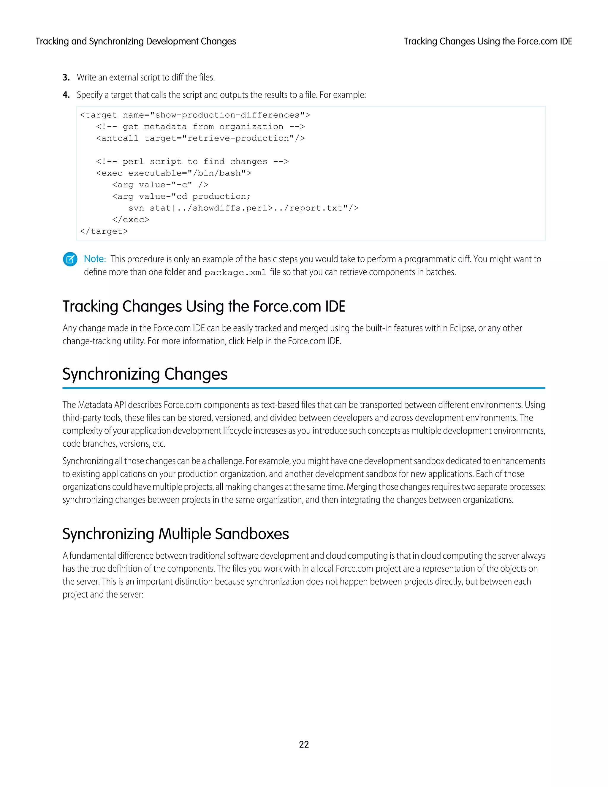 3. Write an external script to diff the files.
4. Specify a target that calls the script and outputs the results to a file. For example:
<target name="show-production-differences">
<!-- get metadata from organization -->
<antcall target="retrieve-production"/>
<!-- perl script to find changes -->
<exec executable="/bin/bash">
<arg value-"-c" />
<arg value-"cd production;
svn stat|../showdiffs.perl>../report.txt"/>
</exec>
</target>
Note: This procedure is only an example of the basic steps you would take to perform a programmatic diff. You might want to
define more than one folder and package.xml file so that you can retrieve components in batches.
Tracking Changes Using the Force.com IDE
Any change made in the Force.com IDE can be easily tracked and merged using the built-in features within Eclipse, or any other
change-tracking utility. For more information, click Help in the Force.com IDE.
Synchronizing Changes
The Metadata API describes Force.com components as text-based files that can be transported between different environments. Using
third-party tools, these files can be stored, versioned, and divided between developers and across development environments. The
complexity of your application development lifecycle increases as you introduce such concepts as multiple development environments,
code branches, versions, etc.
Synchronizingallthosechangescanbeachallenge.Forexample,youmighthaveonedevelopmentsandboxdedicatedtoenhancements
to existing applications on your production organization, and another development sandbox for new applications. Each of those
organizationscouldhavemultipleprojects,allmakingchangesatthesametime.Mergingthosechangesrequirestwoseparateprocesses:
synchronizing changes between projects in the same organization, and then integrating the changes between organizations.
Synchronizing Multiple Sandboxes
A fundamental difference between traditional software development and cloud computing is that in cloud computing the server always
has the true definition of the components. The files you work with in a local Force.com project are a representation of the objects on
the server. This is an important distinction because synchronization does not happen between projects directly, but between each
project and the server:
22
Tracking Changes Using the Force.com IDETracking and Synchronizing Development Changes
 