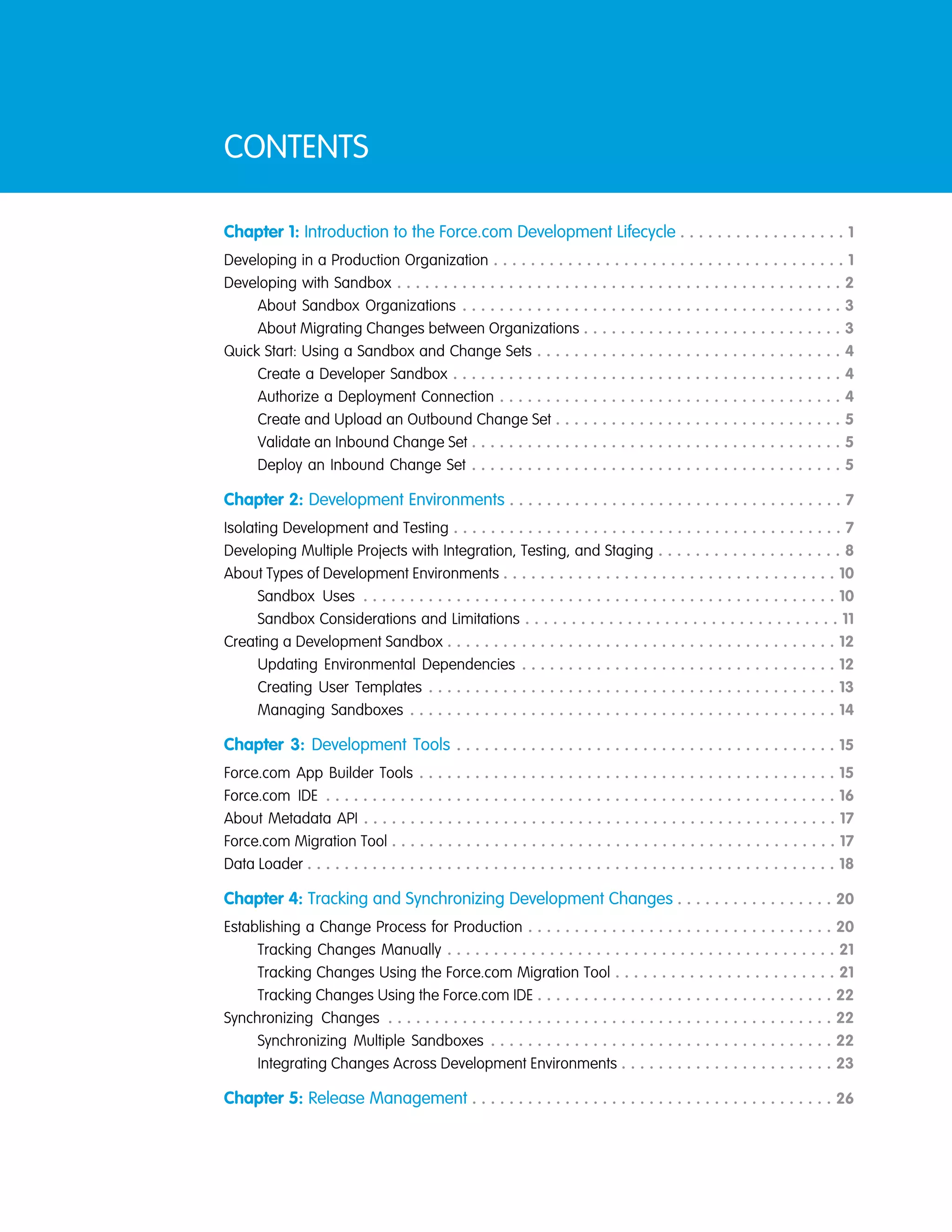 CONTENTS
Chapter 1: Introduction to the Force.com Development Lifecycle . . . . . . . . . . . . . . . . . . 1
Developing in a Production Organization . . . . . . . . . . . . . . . . . . . . . . . . . . . . . . . . . . . . . . 1
Developing with Sandbox . . . . . . . . . . . . . . . . . . . . . . . . . . . . . . . . . . . . . . . . . . . . . . . . 2
About Sandbox Organizations . . . . . . . . . . . . . . . . . . . . . . . . . . . . . . . . . . . . . . . . . 3
About Migrating Changes between Organizations . . . . . . . . . . . . . . . . . . . . . . . . . . . . 3
Quick Start: Using a Sandbox and Change Sets . . . . . . . . . . . . . . . . . . . . . . . . . . . . . . . . . 4
Create a Developer Sandbox . . . . . . . . . . . . . . . . . . . . . . . . . . . . . . . . . . . . . . . . . . 4
Authorize a Deployment Connection . . . . . . . . . . . . . . . . . . . . . . . . . . . . . . . . . . . . . 4
Create and Upload an Outbound Change Set . . . . . . . . . . . . . . . . . . . . . . . . . . . . . . . 5
Validate an Inbound Change Set . . . . . . . . . . . . . . . . . . . . . . . . . . . . . . . . . . . . . . . . 5
Deploy an Inbound Change Set . . . . . . . . . . . . . . . . . . . . . . . . . . . . . . . . . . . . . . . . 5
Chapter 2: Development Environments . . . . . . . . . . . . . . . . . . . . . . . . . . . . . . . . . . . . 7
Isolating Development and Testing . . . . . . . . . . . . . . . . . . . . . . . . . . . . . . . . . . . . . . . . . . 7
Developing Multiple Projects with Integration, Testing, and Staging . . . . . . . . . . . . . . . . . . . . 8
About Types of Development Environments . . . . . . . . . . . . . . . . . . . . . . . . . . . . . . . . . . . . 10
Sandbox Uses . . . . . . . . . . . . . . . . . . . . . . . . . . . . . . . . . . . . . . . . . . . . . . . . . . . 10
Sandbox Considerations and Limitations . . . . . . . . . . . . . . . . . . . . . . . . . . . . . . . . . . 11
Creating a Development Sandbox . . . . . . . . . . . . . . . . . . . . . . . . . . . . . . . . . . . . . . . . . . 12
Updating Environmental Dependencies . . . . . . . . . . . . . . . . . . . . . . . . . . . . . . . . . . 12
Creating User Templates . . . . . . . . . . . . . . . . . . . . . . . . . . . . . . . . . . . . . . . . . . . . 13
Managing Sandboxes . . . . . . . . . . . . . . . . . . . . . . . . . . . . . . . . . . . . . . . . . . . . . . 14
Chapter 3: Development Tools . . . . . . . . . . . . . . . . . . . . . . . . . . . . . . . . . . . . . . . . . 15
Force.com App Builder Tools . . . . . . . . . . . . . . . . . . . . . . . . . . . . . . . . . . . . . . . . . . . . . 15
Force.com IDE . . . . . . . . . . . . . . . . . . . . . . . . . . . . . . . . . . . . . . . . . . . . . . . . . . . . . . . 16
About Metadata API . . . . . . . . . . . . . . . . . . . . . . . . . . . . . . . . . . . . . . . . . . . . . . . . . . . 17
Force.com Migration Tool . . . . . . . . . . . . . . . . . . . . . . . . . . . . . . . . . . . . . . . . . . . . . . . . 17
Data Loader . . . . . . . . . . . . . . . . . . . . . . . . . . . . . . . . . . . . . . . . . . . . . . . . . . . . . . . . . 18
Chapter 4: Tracking and Synchronizing Development Changes . . . . . . . . . . . . . . . . . 20
Establishing a Change Process for Production . . . . . . . . . . . . . . . . . . . . . . . . . . . . . . . . . 20
Tracking Changes Manually . . . . . . . . . . . . . . . . . . . . . . . . . . . . . . . . . . . . . . . . . . 21
Tracking Changes Using the Force.com Migration Tool . . . . . . . . . . . . . . . . . . . . . . . . 21
Tracking Changes Using the Force.com IDE . . . . . . . . . . . . . . . . . . . . . . . . . . . . . . . . 22
Synchronizing Changes . . . . . . . . . . . . . . . . . . . . . . . . . . . . . . . . . . . . . . . . . . . . . . . . 22
Synchronizing Multiple Sandboxes . . . . . . . . . . . . . . . . . . . . . . . . . . . . . . . . . . . . . 22
Integrating Changes Across Development Environments . . . . . . . . . . . . . . . . . . . . . . . 23
Chapter 5: Release Management . . . . . . . . . . . . . . . . . . . . . . . . . . . . . . . . . . . . . . . 26
 
