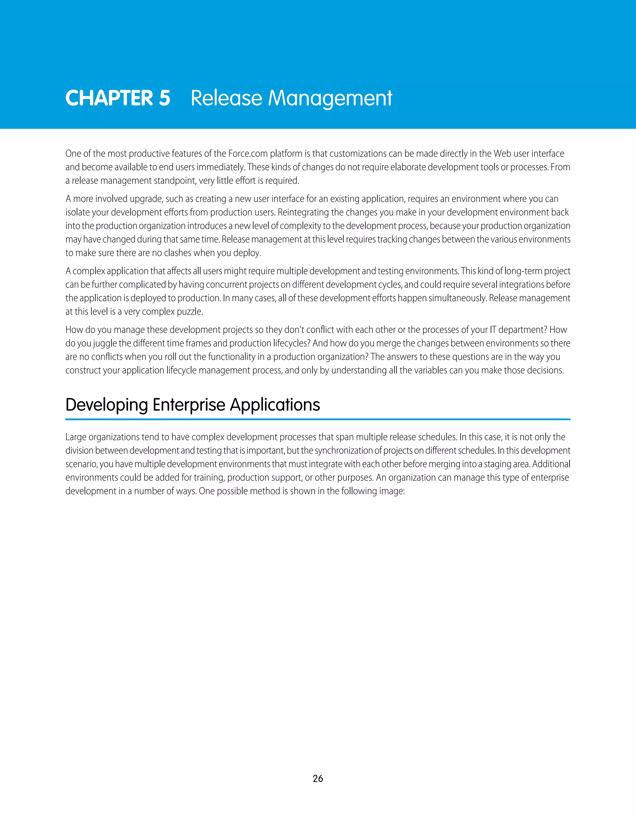 CHAPTER 5 Release Management
One of the most productive features of the Force.com platform is that customizations can be made directly in the Web user interface
and become available to end users immediately. These kinds of changes do not require elaborate development tools or processes. From
a release management standpoint, very little effort is required.
A more involved upgrade, such as creating a new user interface for an existing application, requires an environment where you can
isolate your development efforts from production users. Reintegrating the changes you make in your development environment back
intotheproductionorganizationintroducesanewlevelofcomplexitytothedevelopmentprocess,becauseyourproductionorganization
mayhavechangedduringthatsametime.Releasemanagementatthislevelrequirestrackingchangesbetweenthevariousenvironments
to make sure there are no clashes when you deploy.
A complex application that affects all users might require multiple development and testing environments. This kind of long-term project
canbefurthercomplicatedbyhavingconcurrentprojectsondifferentdevelopmentcycles,andcouldrequireseveralintegrationsbefore
the application is deployed to production. In many cases, all of these development efforts happen simultaneously. Release management
at this level is a very complex puzzle.
How do you manage these development projects so they don’t conflict with each other or the processes of your IT department? How
do you juggle the different time frames and production lifecycles? And how do you merge the changes between environments so there
are no conflicts when you roll out the functionality in a production organization? The answers to these questions are in the way you
construct your application lifecycle management process, and only by understanding all the variables can you make those decisions.
Developing Enterprise Applications
Large organizations tend to have complex development processes that span multiple release schedules. In this case, it is not only the
divisionbetweendevelopmentandtestingthatisimportant,butthesynchronizationofprojectsondifferentschedules.Inthisdevelopment
scenario,youhavemultipledevelopmentenvironmentsthatmustintegratewitheachotherbeforemergingintoastagingarea.Additional
environments could be added for training, production support, or other purposes. An organization can manage this type of enterprise
development in a number of ways. One possible method is shown in the following image:
26
 