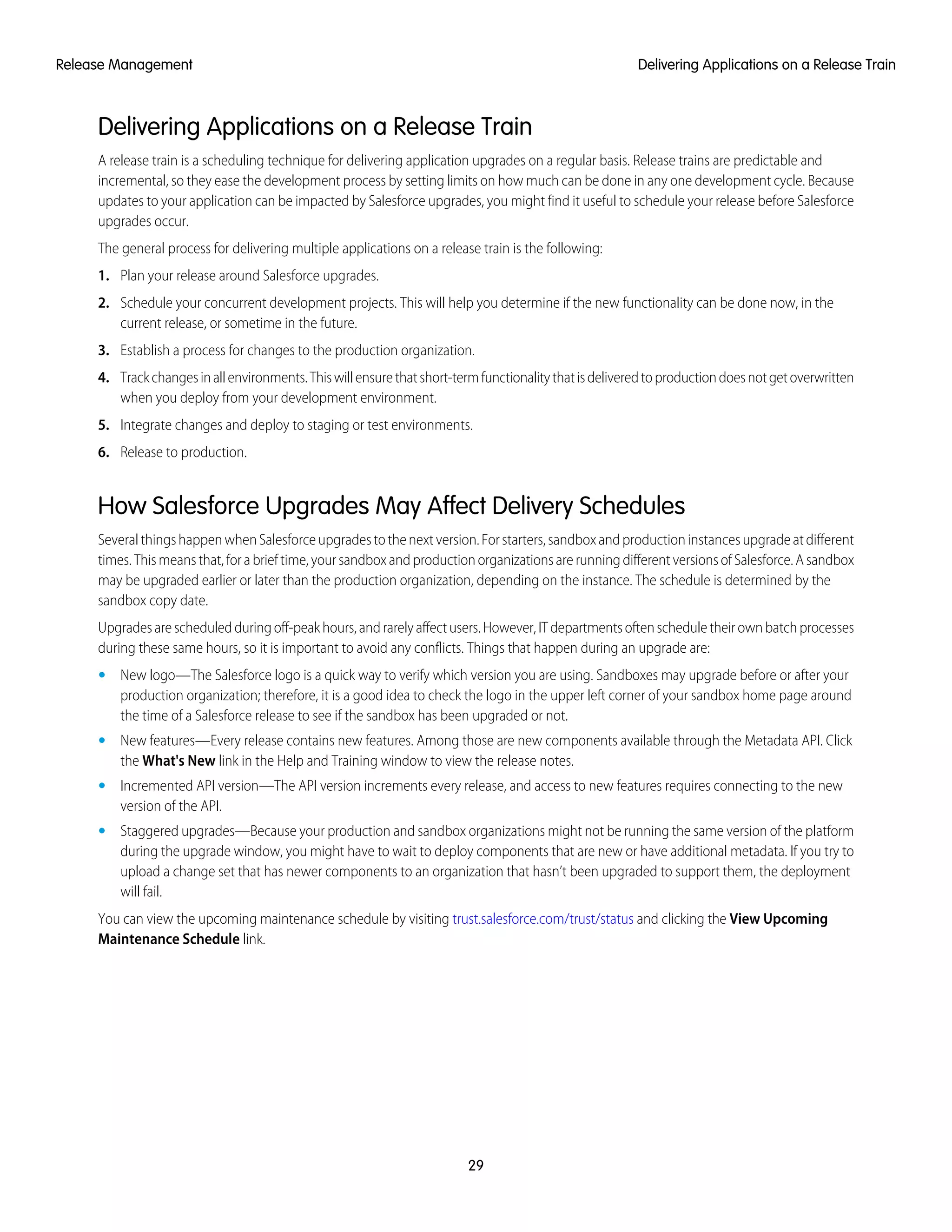 Delivering Applications on a Release Train
A release train is a scheduling technique for delivering application upgrades on a regular basis. Release trains are predictable and
incremental, so they ease the development process by setting limits on how much can be done in any one development cycle. Because
updates to your application can be impacted by Salesforce upgrades, you might find it useful to schedule your release before Salesforce
upgrades occur.
The general process for delivering multiple applications on a release train is the following:
1. Plan your release around Salesforce upgrades.
2. Schedule your concurrent development projects. This will help you determine if the new functionality can be done now, in the
current release, or sometime in the future.
3. Establish a process for changes to the production organization.
4. Trackchangesinallenvironments.Thiswillensurethatshort-termfunctionalitythatisdeliveredtoproductiondoesnotgetoverwritten
when you deploy from your development environment.
5. Integrate changes and deploy to staging or test environments.
6. Release to production.
How Salesforce Upgrades May Affect Delivery Schedules
SeveralthingshappenwhenSalesforceupgradestothenextversion.Forstarters,sandboxandproductioninstancesupgradeatdifferent
times.Thismeansthat,forabrieftime,yoursandboxandproductionorganizationsarerunningdifferentversionsofSalesforce.Asandbox
may be upgraded earlier or later than the production organization, depending on the instance. The schedule is determined by the
sandbox copy date.
Upgradesarescheduledduringoff-peakhours,andrarelyaffectusers.However,ITdepartmentsoftenscheduletheirownbatchprocesses
during these same hours, so it is important to avoid any conflicts. Things that happen during an upgrade are:
• New logo—The Salesforce logo is a quick way to verify which version you are using. Sandboxes may upgrade before or after your
production organization; therefore, it is a good idea to check the logo in the upper left corner of your sandbox home page around
the time of a Salesforce release to see if the sandbox has been upgraded or not.
• New features—Every release contains new features. Among those are new components available through the Metadata API. Click
the What's New link in the Help and Training window to view the release notes.
• Incremented API version—The API version increments every release, and access to new features requires connecting to the new
version of the API.
• Staggered upgrades—Because your production and sandbox organizations might not be running the same version of the platform
during the upgrade window, you might have to wait to deploy components that are new or have additional metadata. If you try to
upload a change set that has newer components to an organization that hasn’t been upgraded to support them, the deployment
will fail.
You can view the upcoming maintenance schedule by visiting trust.salesforce.com/trust/status and clicking the View Upcoming
Maintenance Schedule link.
29
Delivering Applications on a Release TrainRelease Management
 