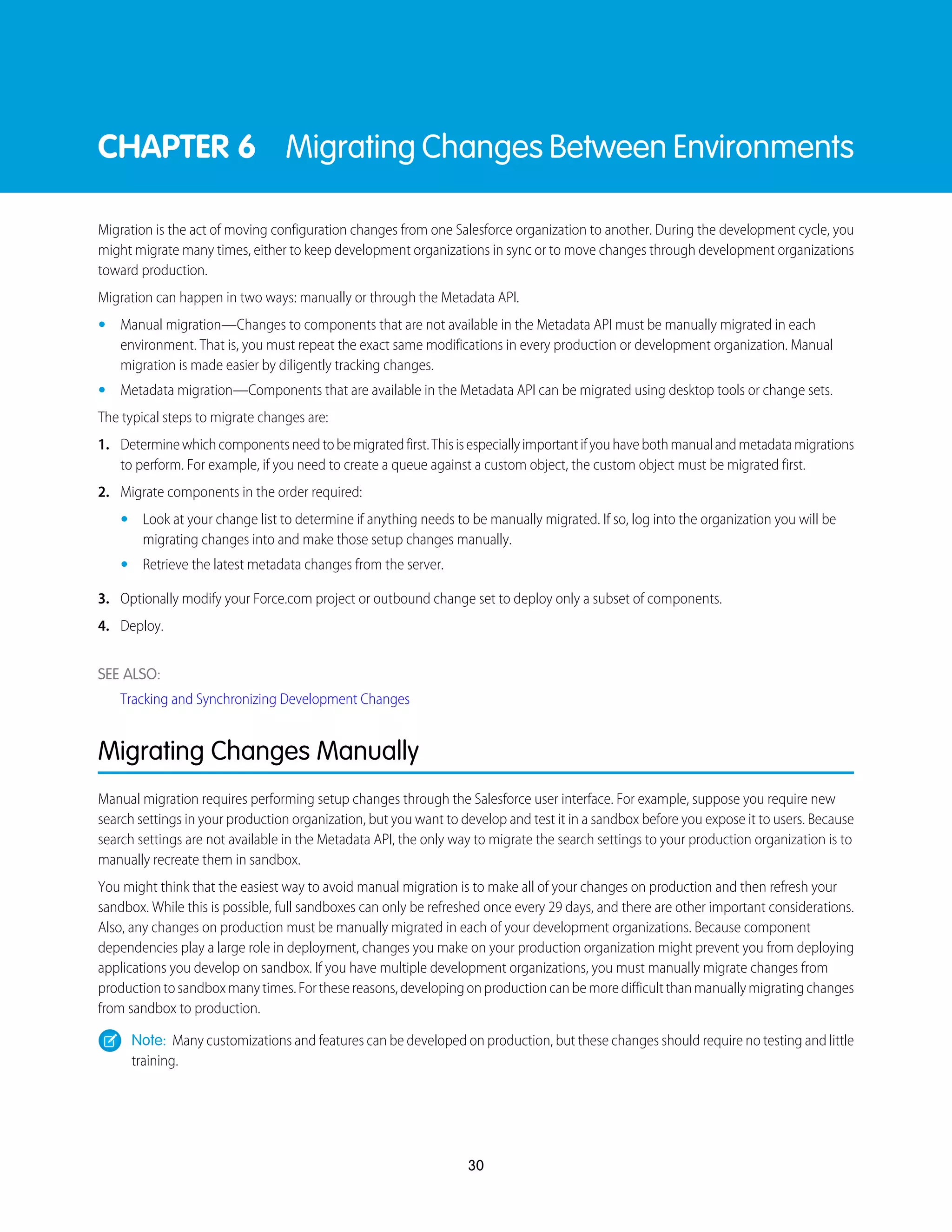 CHAPTER 6 Migrating Changes Between Environments
Migration is the act of moving configuration changes from one Salesforce organization to another. During the development cycle, you
might migrate many times, either to keep development organizations in sync or to move changes through development organizations
toward production.
Migration can happen in two ways: manually or through the Metadata API.
• Manual migration—Changes to components that are not available in the Metadata API must be manually migrated in each
environment. That is, you must repeat the exact same modifications in every production or development organization. Manual
migration is made easier by diligently tracking changes.
• Metadata migration—Components that are available in the Metadata API can be migrated using desktop tools or change sets.
The typical steps to migrate changes are:
1. Determinewhichcomponentsneedtobemigratedfirst.Thisisespeciallyimportantifyouhavebothmanualandmetadatamigrations
to perform. For example, if you need to create a queue against a custom object, the custom object must be migrated first.
2. Migrate components in the order required:
• Look at your change list to determine if anything needs to be manually migrated. If so, log into the organization you will be
migrating changes into and make those setup changes manually.
• Retrieve the latest metadata changes from the server.
3. Optionally modify your Force.com project or outbound change set to deploy only a subset of components.
4. Deploy.
SEE ALSO:
Tracking and Synchronizing Development Changes
Migrating Changes Manually
Manual migration requires performing setup changes through the Salesforce user interface. For example, suppose you require new
search settings in your production organization, but you want to develop and test it in a sandbox before you expose it to users. Because
search settings are not available in the Metadata API, the only way to migrate the search settings to your production organization is to
manually recreate them in sandbox.
You might think that the easiest way to avoid manual migration is to make all of your changes on production and then refresh your
sandbox. While this is possible, full sandboxes can only be refreshed once every 29 days, and there are other important considerations.
Also, any changes on production must be manually migrated in each of your development organizations. Because component
dependencies play a large role in deployment, changes you make on your production organization might prevent you from deploying
applications you develop on sandbox. If you have multiple development organizations, you must manually migrate changes from
productiontosandboxmanytimes.Forthesereasons,developingonproductioncanbemoredifficultthanmanuallymigratingchanges
from sandbox to production.
Note: Many customizations and features can be developed on production, but these changes should require no testing and little
training.
30
 