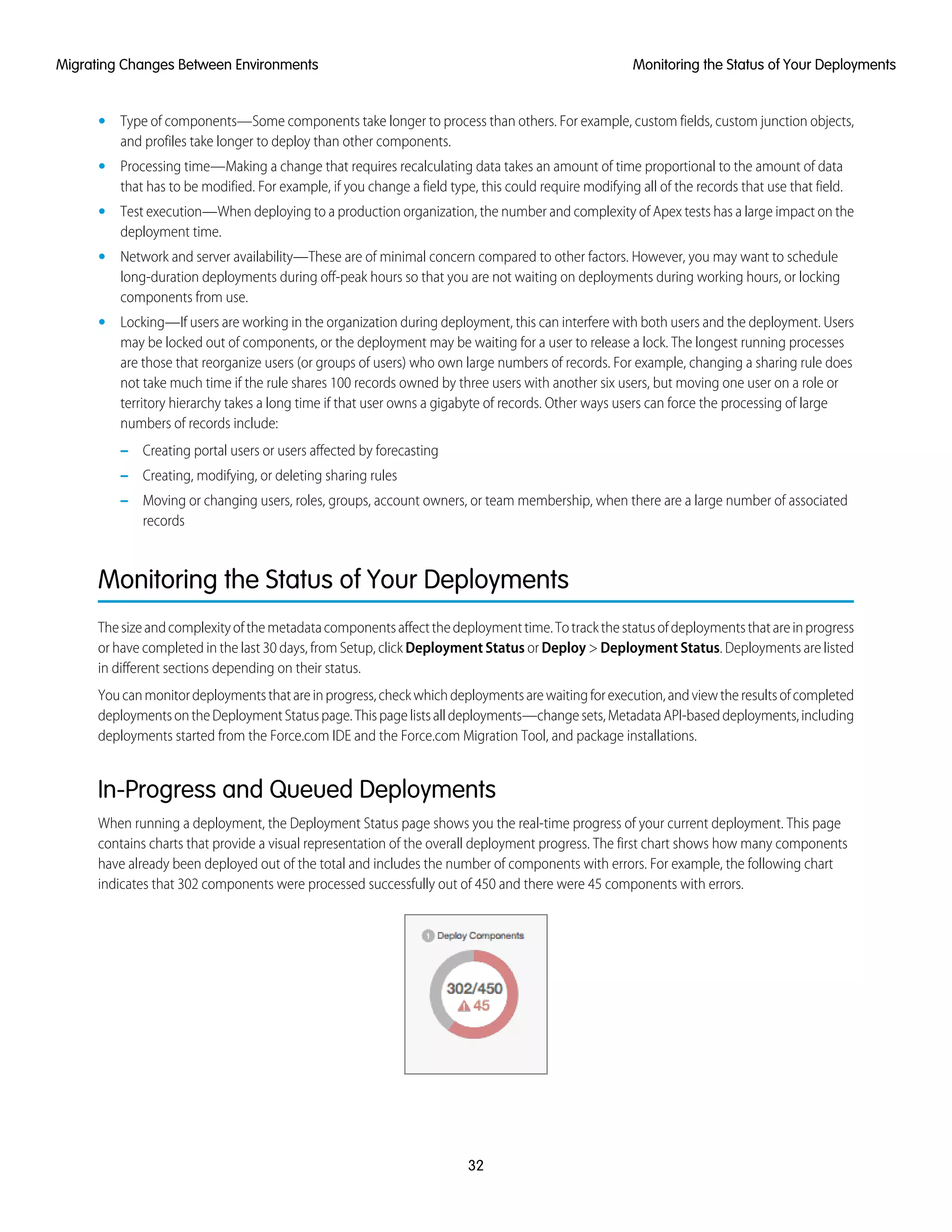 • Type of components—Some components take longer to process than others. For example, custom fields, custom junction objects,
and profiles take longer to deploy than other components.
• Processing time—Making a change that requires recalculating data takes an amount of time proportional to the amount of data
that has to be modified. For example, if you change a field type, this could require modifying all of the records that use that field.
• Test execution—When deploying to a production organization, the number and complexity of Apex tests has a large impact on the
deployment time.
• Network and server availability—These are of minimal concern compared to other factors. However, you may want to schedule
long-duration deployments during off-peak hours so that you are not waiting on deployments during working hours, or locking
components from use.
• Locking—If users are working in the organization during deployment, this can interfere with both users and the deployment. Users
may be locked out of components, or the deployment may be waiting for a user to release a lock. The longest running processes
are those that reorganize users (or groups of users) who own large numbers of records. For example, changing a sharing rule does
not take much time if the rule shares 100 records owned by three users with another six users, but moving one user on a role or
territory hierarchy takes a long time if that user owns a gigabyte of records. Other ways users can force the processing of large
numbers of records include:
– Creating portal users or users affected by forecasting
– Creating, modifying, or deleting sharing rules
– Moving or changing users, roles, groups, account owners, or team membership, when there are a large number of associated
records
Monitoring the Status of Your Deployments
Thesizeandcomplexityofthemetadatacomponentsaffectthedeploymenttime.Totrackthestatusofdeploymentsthatareinprogress
or have completed in the last 30 days, from Setup, click Deployment Status or Deploy > Deployment Status. Deployments are listed
in different sections depending on their status.
Youcanmonitordeploymentsthatareinprogress,checkwhichdeploymentsarewaitingforexecution,andviewtheresultsofcompleted
deploymentsontheDeploymentStatuspage.Thispagelistsalldeployments—changesets,MetadataAPI-baseddeployments,including
deployments started from the Force.com IDE and the Force.com Migration Tool, and package installations.
In-Progress and Queued Deployments
When running a deployment, the Deployment Status page shows you the real-time progress of your current deployment. This page
contains charts that provide a visual representation of the overall deployment progress. The first chart shows how many components
have already been deployed out of the total and includes the number of components with errors. For example, the following chart
indicates that 302 components were processed successfully out of 450 and there were 45 components with errors.
32
Monitoring the Status of Your DeploymentsMigrating Changes Between Environments
 
