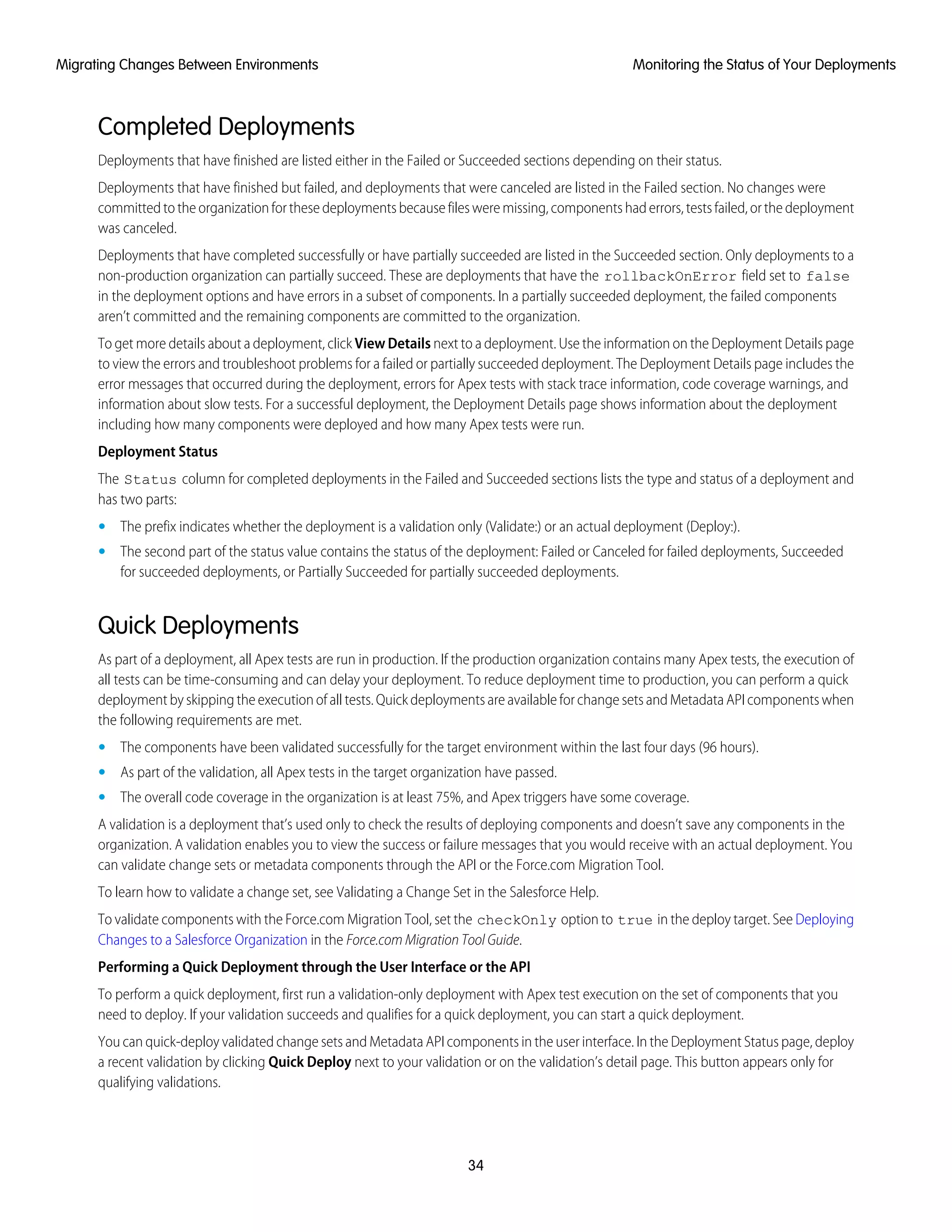 Completed Deployments
Deployments that have finished are listed either in the Failed or Succeeded sections depending on their status.
Deployments that have finished but failed, and deployments that were canceled are listed in the Failed section. No changes were
committed to the organization for these deployments because files were missing, components had errors, tests failed, or the deployment
was canceled.
Deployments that have completed successfully or have partially succeeded are listed in the Succeeded section. Only deployments to a
non-production organization can partially succeed. These are deployments that have the rollbackOnError field set to false
in the deployment options and have errors in a subset of components. In a partially succeeded deployment, the failed components
aren’t committed and the remaining components are committed to the organization.
To get more details about a deployment, click View Details next to a deployment. Use the information on the Deployment Details page
to view the errors and troubleshoot problems for a failed or partially succeeded deployment. The Deployment Details page includes the
error messages that occurred during the deployment, errors for Apex tests with stack trace information, code coverage warnings, and
information about slow tests. For a successful deployment, the Deployment Details page shows information about the deployment
including how many components were deployed and how many Apex tests were run.
Deployment Status
The Status column for completed deployments in the Failed and Succeeded sections lists the type and status of a deployment and
has two parts:
• The prefix indicates whether the deployment is a validation only (Validate:) or an actual deployment (Deploy:).
• The second part of the status value contains the status of the deployment: Failed or Canceled for failed deployments, Succeeded
for succeeded deployments, or Partially Succeeded for partially succeeded deployments.
Quick Deployments
As part of a deployment, all Apex tests are run in production. If the production organization contains many Apex tests, the execution of
all tests can be time-consuming and can delay your deployment. To reduce deployment time to production, you can perform a quick
deployment by skipping the execution of all tests. Quick deployments are available for change sets and Metadata API components when
the following requirements are met.
• The components have been validated successfully for the target environment within the last four days (96 hours).
• As part of the validation, all Apex tests in the target organization have passed.
• The overall code coverage in the organization is at least 75%, and Apex triggers have some coverage.
A validation is a deployment that’s used only to check the results of deploying components and doesn’t save any components in the
organization. A validation enables you to view the success or failure messages that you would receive with an actual deployment. You
can validate change sets or metadata components through the API or the Force.com Migration Tool.
To learn how to validate a change set, see Validating a Change Set in the Salesforce Help.
To validate components with the Force.com Migration Tool, set the checkOnly option to true in the deploy target. See Deploying
Changes to a Salesforce Organization in the Force.com Migration Tool Guide.
Performing a Quick Deployment through the User Interface or the API
To perform a quick deployment, first run a validation-only deployment with Apex test execution on the set of components that you
need to deploy. If your validation succeeds and qualifies for a quick deployment, you can start a quick deployment.
You can quick-deploy validated change sets and Metadata API components in the user interface. In the Deployment Status page, deploy
a recent validation by clicking Quick Deploy next to your validation or on the validation’s detail page. This button appears only for
qualifying validations.
34
Monitoring the Status of Your DeploymentsMigrating Changes Between Environments
 