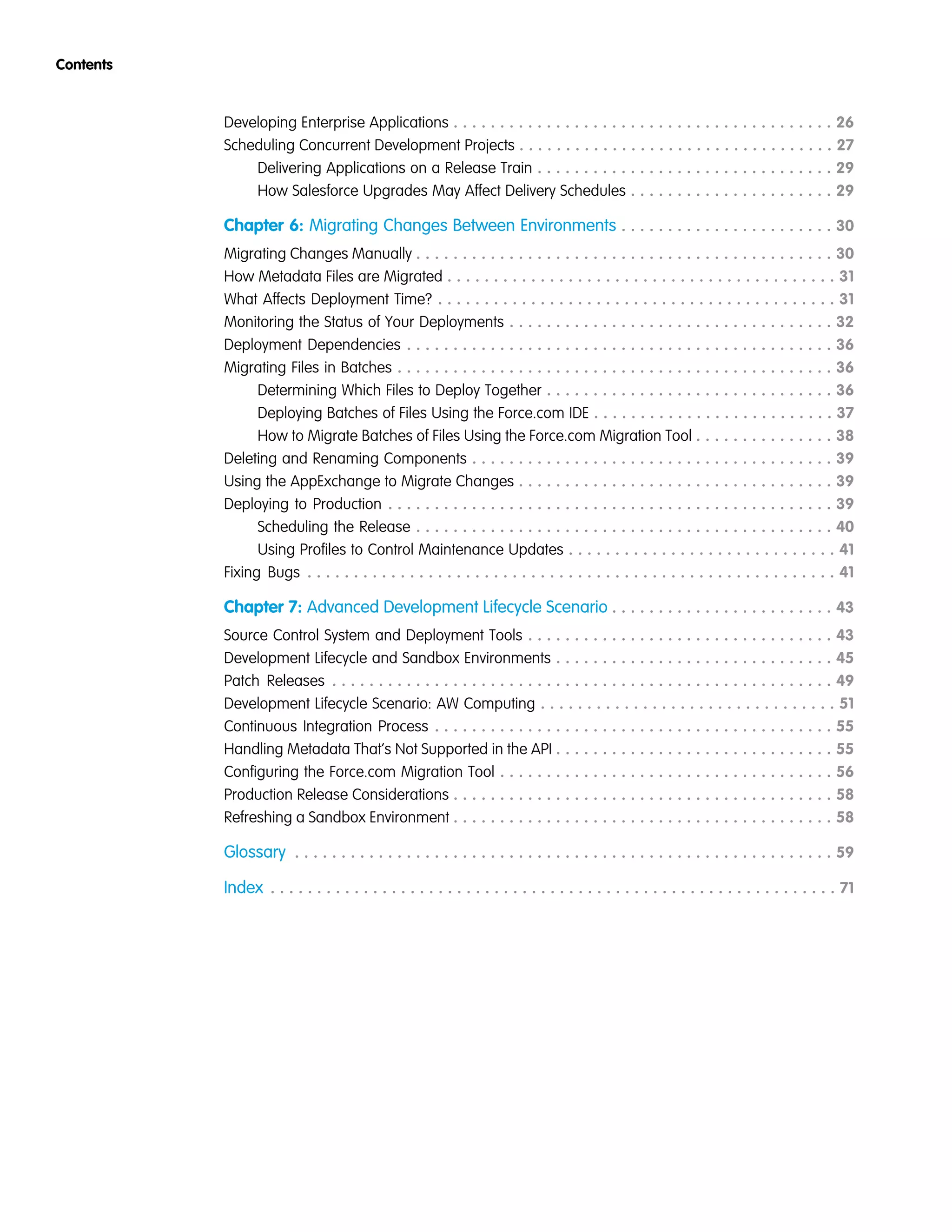 Developing Enterprise Applications . . . . . . . . . . . . . . . . . . . . . . . . . . . . . . . . . . . . . . . . . 26
Scheduling Concurrent Development Projects . . . . . . . . . . . . . . . . . . . . . . . . . . . . . . . . . . 27
Delivering Applications on a Release Train . . . . . . . . . . . . . . . . . . . . . . . . . . . . . . . . 29
How Salesforce Upgrades May Affect Delivery Schedules . . . . . . . . . . . . . . . . . . . . . . 29
Chapter 6: Migrating Changes Between Environments . . . . . . . . . . . . . . . . . . . . . . . 30
Migrating Changes Manually . . . . . . . . . . . . . . . . . . . . . . . . . . . . . . . . . . . . . . . . . . . . . 30
How Metadata Files are Migrated . . . . . . . . . . . . . . . . . . . . . . . . . . . . . . . . . . . . . . . . . . 31
What Affects Deployment Time? . . . . . . . . . . . . . . . . . . . . . . . . . . . . . . . . . . . . . . . . . . . 31
Monitoring the Status of Your Deployments . . . . . . . . . . . . . . . . . . . . . . . . . . . . . . . . . . . 32
Deployment Dependencies . . . . . . . . . . . . . . . . . . . . . . . . . . . . . . . . . . . . . . . . . . . . . . 36
Migrating Files in Batches . . . . . . . . . . . . . . . . . . . . . . . . . . . . . . . . . . . . . . . . . . . . . . . 36
Determining Which Files to Deploy Together . . . . . . . . . . . . . . . . . . . . . . . . . . . . . . . 36
Deploying Batches of Files Using the Force.com IDE . . . . . . . . . . . . . . . . . . . . . . . . . . 37
How to Migrate Batches of Files Using the Force.com Migration Tool . . . . . . . . . . . . . . . 38
Deleting and Renaming Components . . . . . . . . . . . . . . . . . . . . . . . . . . . . . . . . . . . . . . . 39
Using the AppExchange to Migrate Changes . . . . . . . . . . . . . . . . . . . . . . . . . . . . . . . . . . 39
Deploying to Production . . . . . . . . . . . . . . . . . . . . . . . . . . . . . . . . . . . . . . . . . . . . . . . . 39
Scheduling the Release . . . . . . . . . . . . . . . . . . . . . . . . . . . . . . . . . . . . . . . . . . . . . 40
Using Profiles to Control Maintenance Updates . . . . . . . . . . . . . . . . . . . . . . . . . . . . . 41
Fixing Bugs . . . . . . . . . . . . . . . . . . . . . . . . . . . . . . . . . . . . . . . . . . . . . . . . . . . . . . . . . 41
Chapter 7: Advanced Development Lifecycle Scenario . . . . . . . . . . . . . . . . . . . . . . . . 43
Source Control System and Deployment Tools . . . . . . . . . . . . . . . . . . . . . . . . . . . . . . . . . 43
Development Lifecycle and Sandbox Environments . . . . . . . . . . . . . . . . . . . . . . . . . . . . . . 45
Patch Releases . . . . . . . . . . . . . . . . . . . . . . . . . . . . . . . . . . . . . . . . . . . . . . . . . . . . . . 49
Development Lifecycle Scenario: AW Computing . . . . . . . . . . . . . . . . . . . . . . . . . . . . . . . . 51
Continuous Integration Process . . . . . . . . . . . . . . . . . . . . . . . . . . . . . . . . . . . . . . . . . . . 55
Handling Metadata That’s Not Supported in the API . . . . . . . . . . . . . . . . . . . . . . . . . . . . . . 55
Configuring the Force.com Migration Tool . . . . . . . . . . . . . . . . . . . . . . . . . . . . . . . . . . . . 56
Production Release Considerations . . . . . . . . . . . . . . . . . . . . . . . . . . . . . . . . . . . . . . . . . 58
Refreshing a Sandbox Environment . . . . . . . . . . . . . . . . . . . . . . . . . . . . . . . . . . . . . . . . . 58
Glossary . . . . . . . . . . . . . . . . . . . . . . . . . . . . . . . . . . . . . . . . . . . . . . . . . . . . . . . . . . 59
Index . . . . . . . . . . . . . . . . . . . . . . . . . . . . . . . . . . . . . . . . . . . . . . . . . . . . . . . . . . . . . 71
Contents
 