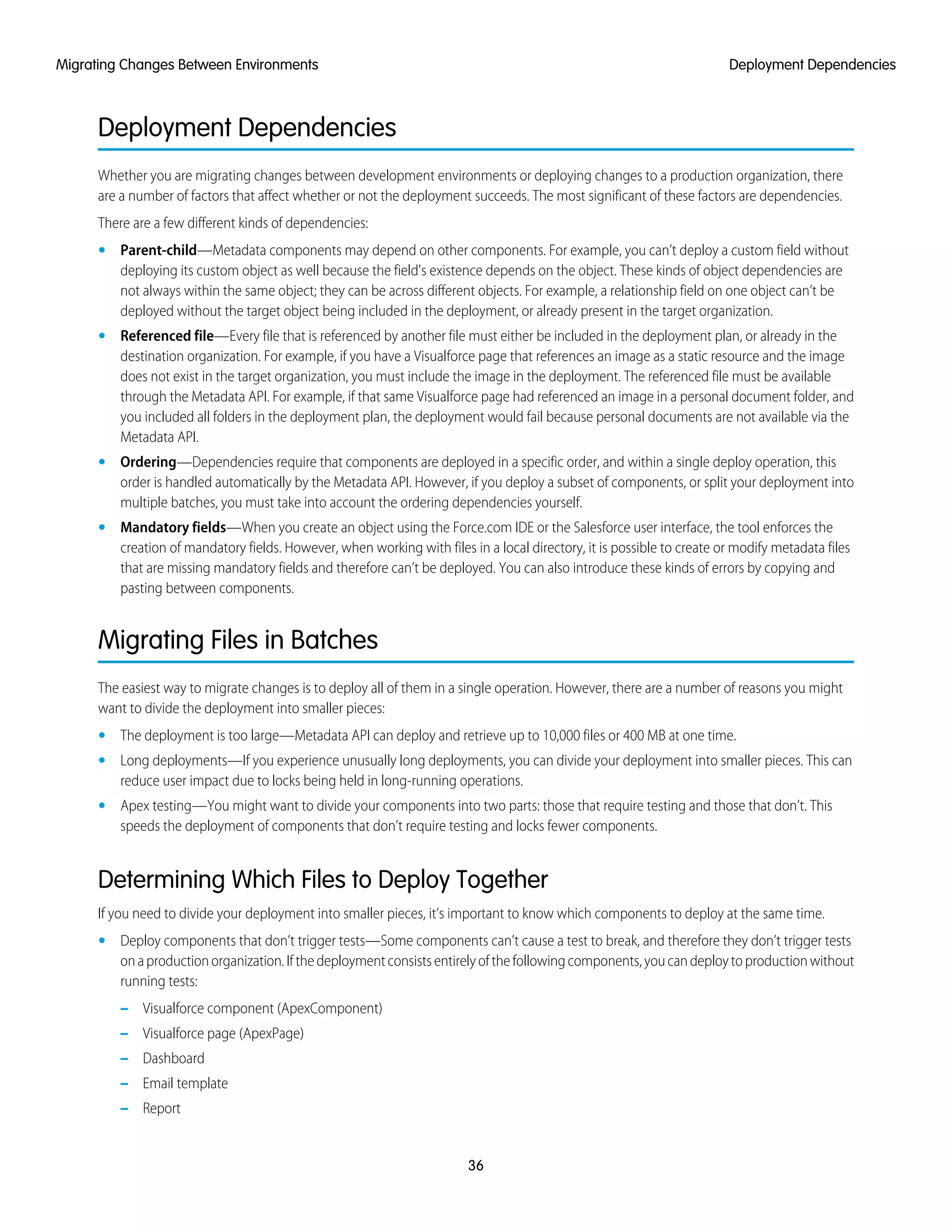 Deployment Dependencies
Whether you are migrating changes between development environments or deploying changes to a production organization, there
are a number of factors that affect whether or not the deployment succeeds. The most significant of these factors are dependencies.
There are a few different kinds of dependencies:
• Parent-child—Metadata components may depend on other components. For example, you can’t deploy a custom field without
deploying its custom object as well because the field's existence depends on the object. These kinds of object dependencies are
not always within the same object; they can be across different objects. For example, a relationship field on one object can’t be
deployed without the target object being included in the deployment, or already present in the target organization.
• Referenced file—Every file that is referenced by another file must either be included in the deployment plan, or already in the
destination organization. For example, if you have a Visualforce page that references an image as a static resource and the image
does not exist in the target organization, you must include the image in the deployment. The referenced file must be available
through the Metadata API. For example, if that same Visualforce page had referenced an image in a personal document folder, and
you included all folders in the deployment plan, the deployment would fail because personal documents are not available via the
Metadata API.
• Ordering—Dependencies require that components are deployed in a specific order, and within a single deploy operation, this
order is handled automatically by the Metadata API. However, if you deploy a subset of components, or split your deployment into
multiple batches, you must take into account the ordering dependencies yourself.
• Mandatory fields—When you create an object using the Force.com IDE or the Salesforce user interface, the tool enforces the
creation of mandatory fields. However, when working with files in a local directory, it is possible to create or modify metadata files
that are missing mandatory fields and therefore can’t be deployed. You can also introduce these kinds of errors by copying and
pasting between components.
Migrating Files in Batches
The easiest way to migrate changes is to deploy all of them in a single operation. However, there are a number of reasons you might
want to divide the deployment into smaller pieces:
• The deployment is too large—Metadata API can deploy and retrieve up to 10,000 files or 400 MB at one time.
• Long deployments—If you experience unusually long deployments, you can divide your deployment into smaller pieces. This can
reduce user impact due to locks being held in long-running operations.
• Apex testing—You might want to divide your components into two parts: those that require testing and those that don’t. This
speeds the deployment of components that don’t require testing and locks fewer components.
Determining Which Files to Deploy Together
If you need to divide your deployment into smaller pieces, it’s important to know which components to deploy at the same time.
• Deploy components that don’t trigger tests—Some components can’t cause a test to break, and therefore they don’t trigger tests
onaproductionorganization.Ifthedeploymentconsistsentirelyofthefollowingcomponents,youcandeploytoproductionwithout
running tests:
– Visualforce component (ApexComponent)
– Visualforce page (ApexPage)
– Dashboard
– Email template
– Report
36
Deployment DependenciesMigrating Changes Between Environments
 