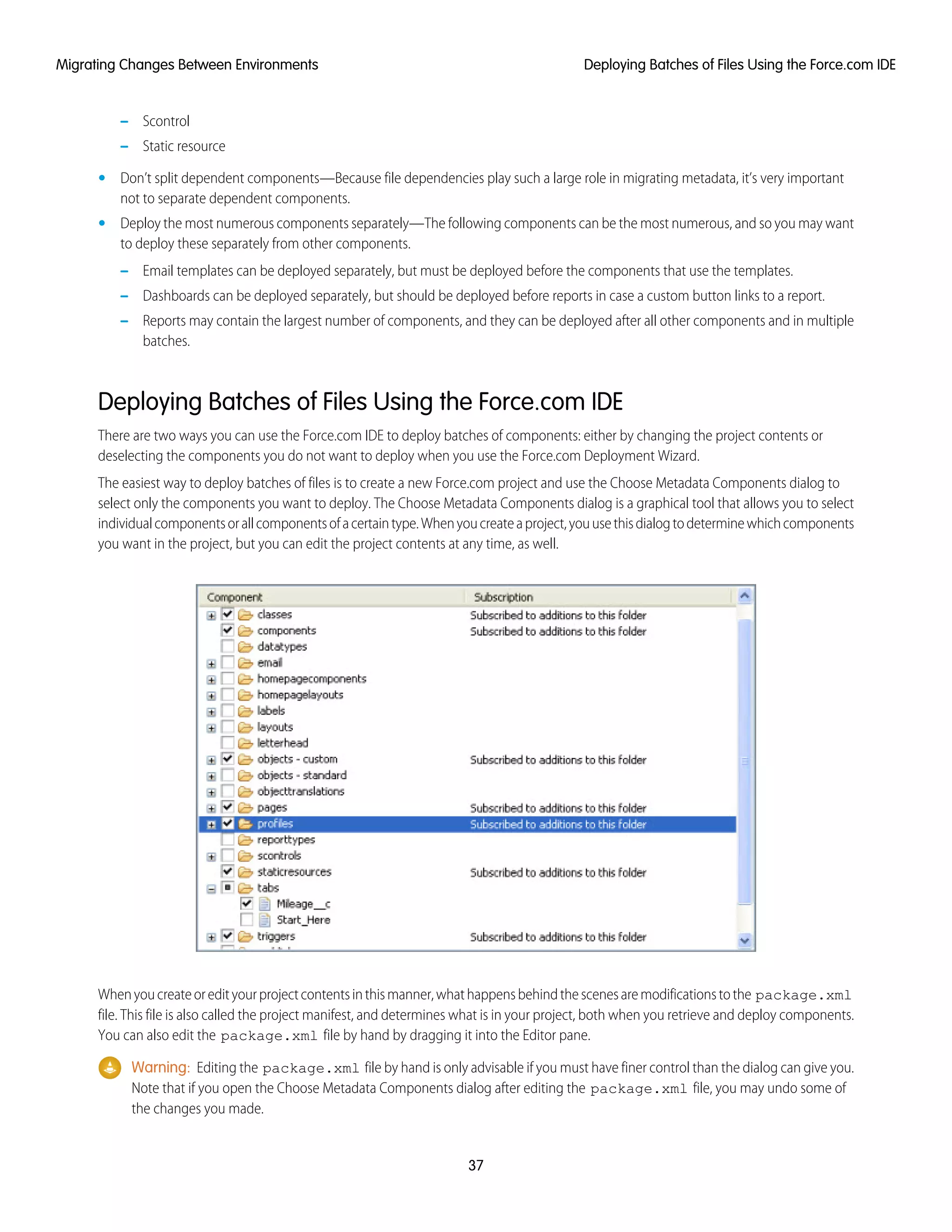 – Scontrol
– Static resource
• Don’t split dependent components—Because file dependencies play such a large role in migrating metadata, it’s very important
not to separate dependent components.
• Deploy the most numerous components separately—The following components can be the most numerous, and so you may want
to deploy these separately from other components.
– Email templates can be deployed separately, but must be deployed before the components that use the templates.
– Dashboards can be deployed separately, but should be deployed before reports in case a custom button links to a report.
– Reports may contain the largest number of components, and they can be deployed after all other components and in multiple
batches.
Deploying Batches of Files Using the Force.com IDE
There are two ways you can use the Force.com IDE to deploy batches of components: either by changing the project contents or
deselecting the components you do not want to deploy when you use the Force.com Deployment Wizard.
The easiest way to deploy batches of files is to create a new Force.com project and use the Choose Metadata Components dialog to
select only the components you want to deploy. The Choose Metadata Components dialog is a graphical tool that allows you to select
individualcomponentsorallcomponentsofacertaintype.Whenyoucreateaproject,youusethisdialogtodeterminewhichcomponents
you want in the project, but you can edit the project contents at any time, as well.
Whenyoucreateoredityourprojectcontentsinthismanner,whathappensbehindthescenesaremodificationstothe package.xml
file. This file is also called the project manifest, and determines what is in your project, both when you retrieve and deploy components.
You can also edit the package.xml file by hand by dragging it into the Editor pane.
Warning: Editing the package.xml file by hand is only advisable if you must have finer control than the dialog can give you.
Note that if you open the Choose Metadata Components dialog after editing the package.xml file, you may undo some of
the changes you made.
37
Deploying Batches of Files Using the Force.com IDEMigrating Changes Between Environments
 