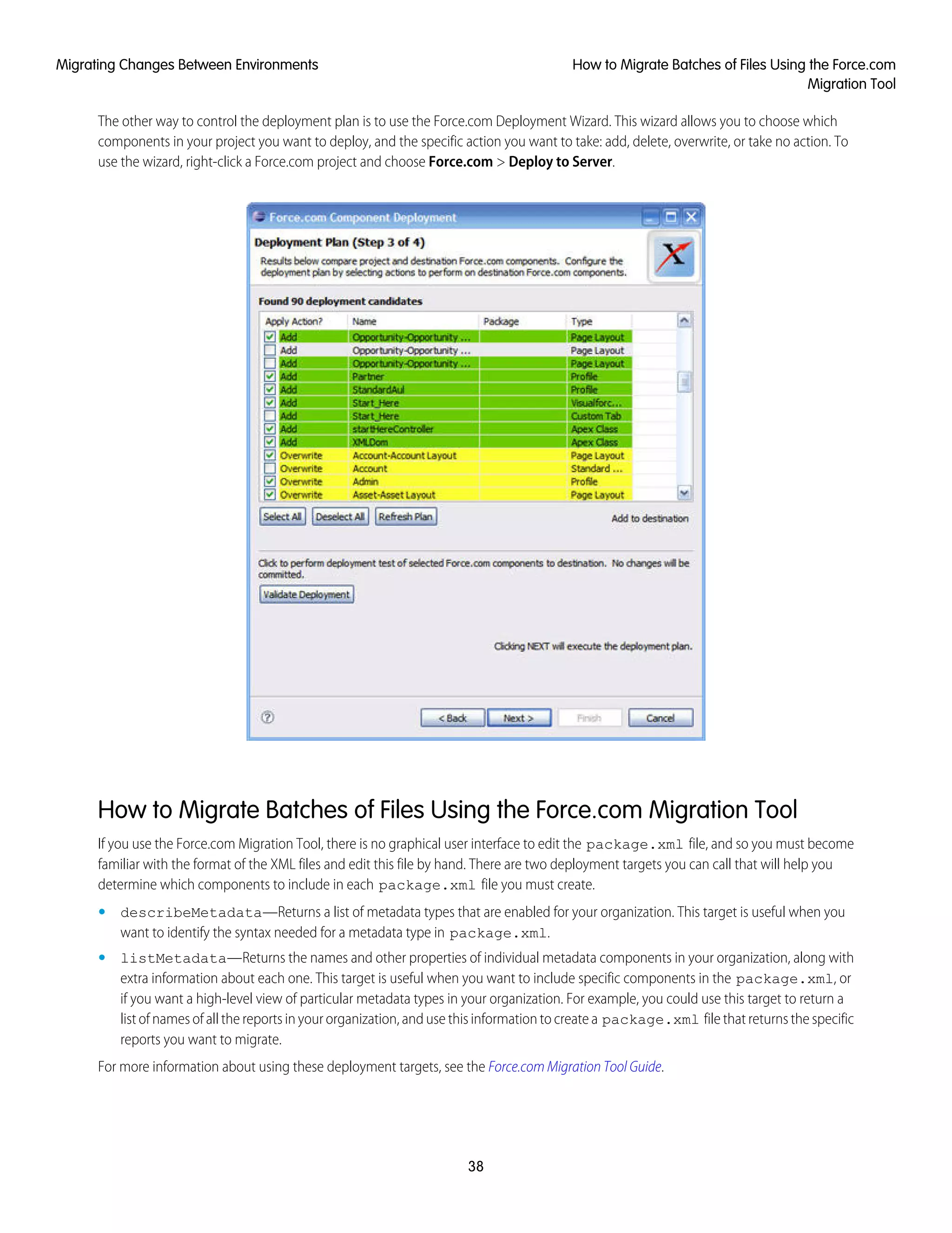 The other way to control the deployment plan is to use the Force.com Deployment Wizard. This wizard allows you to choose which
components in your project you want to deploy, and the specific action you want to take: add, delete, overwrite, or take no action. To
use the wizard, right-click a Force.com project and choose Force.com > Deploy to Server.
How to Migrate Batches of Files Using the Force.com Migration Tool
If you use the Force.com Migration Tool, there is no graphical user interface to edit the package.xml file, and so you must become
familiar with the format of the XML files and edit this file by hand. There are two deployment targets you can call that will help you
determine which components to include in each package.xml file you must create.
• describeMetadata—Returns a list of metadata types that are enabled for your organization. This target is useful when you
want to identify the syntax needed for a metadata type in package.xml.
• listMetadata—Returns the names and other properties of individual metadata components in your organization, along with
extra information about each one. This target is useful when you want to include specific components in the package.xml, or
if you want a high-level view of particular metadata types in your organization. For example, you could use this target to return a
list of names of all the reports in your organization, and use this information to create a package.xml file that returns the specific
reports you want to migrate.
For more information about using these deployment targets, see the Force.com Migration Tool Guide.
38
How to Migrate Batches of Files Using the Force.com
Migration Tool
Migrating Changes Between Environments
 