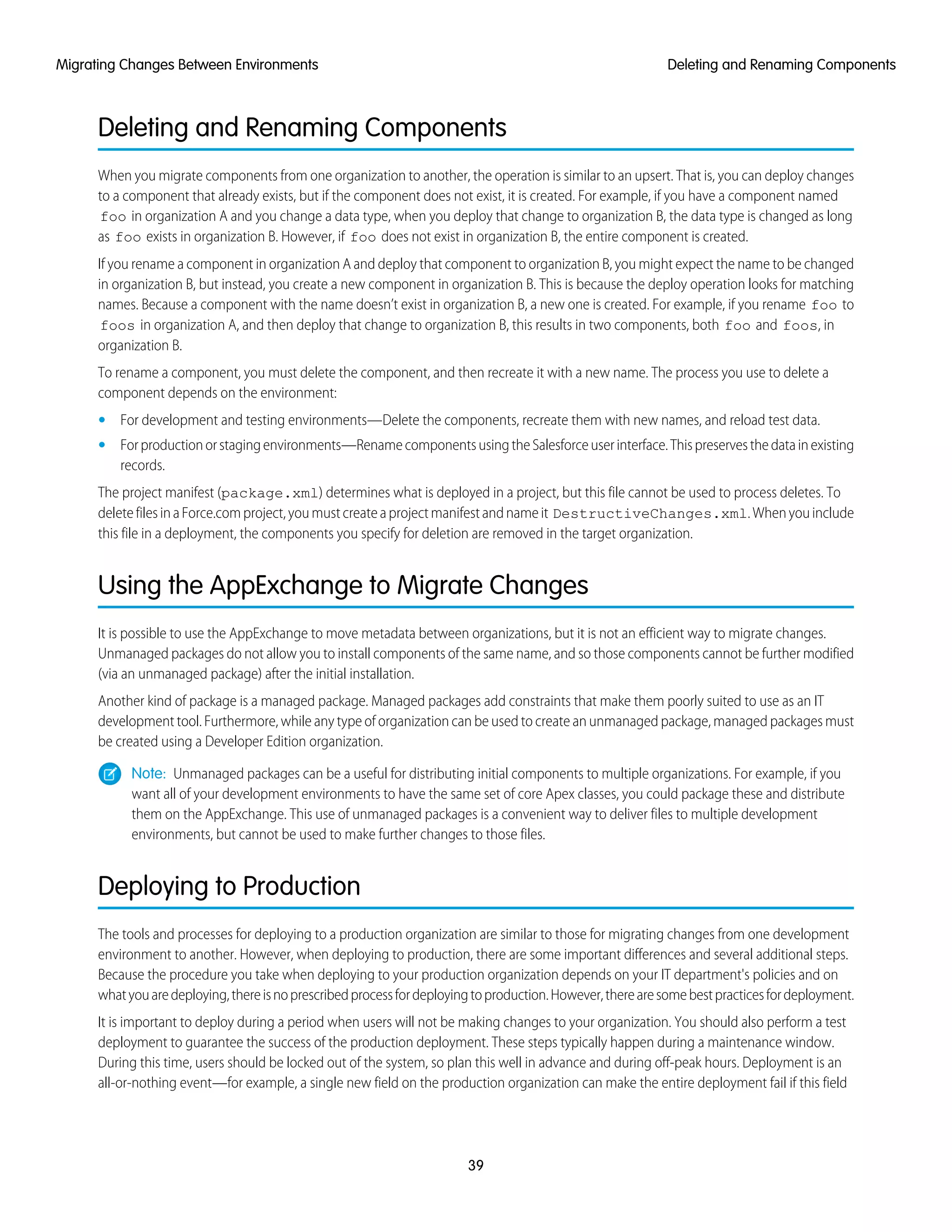 Deleting and Renaming Components
When you migrate components from one organization to another, the operation is similar to an upsert. That is, you can deploy changes
to a component that already exists, but if the component does not exist, it is created. For example, if you have a component named
foo in organization A and you change a data type, when you deploy that change to organization B, the data type is changed as long
as foo exists in organization B. However, if foo does not exist in organization B, the entire component is created.
If you rename a component in organization A and deploy that component to organization B, you might expect the name to be changed
in organization B, but instead, you create a new component in organization B. This is because the deploy operation looks for matching
names. Because a component with the name doesn’t exist in organization B, a new one is created. For example, if you rename foo to
foos in organization A, and then deploy that change to organization B, this results in two components, both foo and foos, in
organization B.
To rename a component, you must delete the component, and then recreate it with a new name. The process you use to delete a
component depends on the environment:
• For development and testing environments—Delete the components, recreate them with new names, and reload test data.
• Forproductionorstagingenvironments—RenamecomponentsusingtheSalesforceuserinterface.Thispreservesthedatainexisting
records.
The project manifest (package.xml) determines what is deployed in a project, but this file cannot be used to process deletes. To
deletefilesinaForce.comproject,youmustcreateaprojectmanifestandnameit DestructiveChanges.xml.Whenyouinclude
this file in a deployment, the components you specify for deletion are removed in the target organization.
Using the AppExchange to Migrate Changes
It is possible to use the AppExchange to move metadata between organizations, but it is not an efficient way to migrate changes.
Unmanaged packages do not allow you to install components of the same name, and so those components cannot be further modified
(via an unmanaged package) after the initial installation.
Another kind of package is a managed package. Managed packages add constraints that make them poorly suited to use as an IT
development tool. Furthermore, while any type of organization can be used to create an unmanaged package, managed packages must
be created using a Developer Edition organization.
Note: Unmanaged packages can be a useful for distributing initial components to multiple organizations. For example, if you
want all of your development environments to have the same set of core Apex classes, you could package these and distribute
them on the AppExchange. This use of unmanaged packages is a convenient way to deliver files to multiple development
environments, but cannot be used to make further changes to those files.
Deploying to Production
The tools and processes for deploying to a production organization are similar to those for migrating changes from one development
environment to another. However, when deploying to production, there are some important differences and several additional steps.
Because the procedure you take when deploying to your production organization depends on your IT department's policies and on
whatyouaredeploying,thereisnoprescribedprocessfordeployingtoproduction.However,therearesomebestpracticesfordeployment.
It is important to deploy during a period when users will not be making changes to your organization. You should also perform a test
deployment to guarantee the success of the production deployment. These steps typically happen during a maintenance window.
During this time, users should be locked out of the system, so plan this well in advance and during off-peak hours. Deployment is an
all-or-nothing event—for example, a single new field on the production organization can make the entire deployment fail if this field
39
Deleting and Renaming ComponentsMigrating Changes Between Environments
 