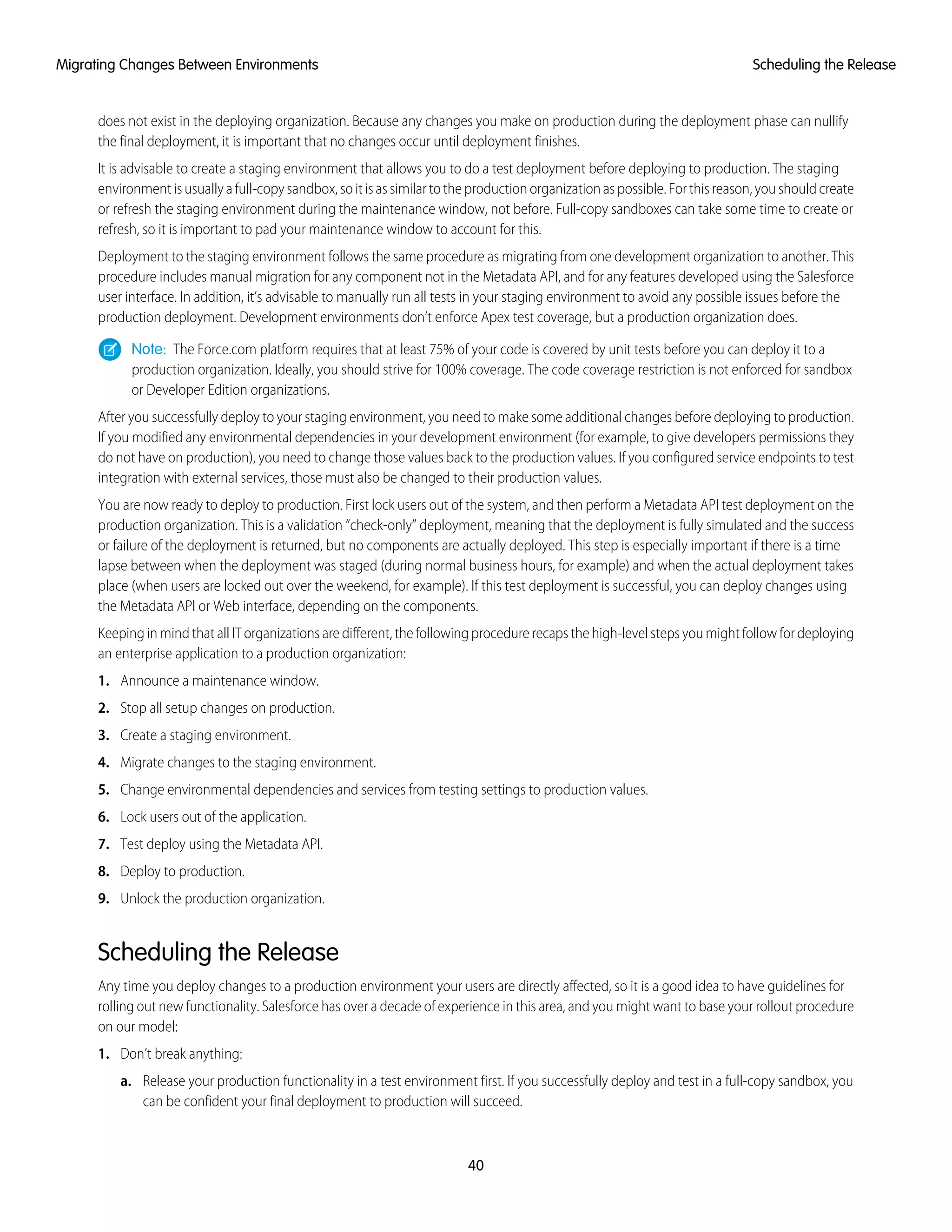 does not exist in the deploying organization. Because any changes you make on production during the deployment phase can nullify
the final deployment, it is important that no changes occur until deployment finishes.
It is advisable to create a staging environment that allows you to do a test deployment before deploying to production. The staging
environment is usually a full-copy sandbox, so it is as similar to the production organization as possible. For this reason, you should create
or refresh the staging environment during the maintenance window, not before. Full-copy sandboxes can take some time to create or
refresh, so it is important to pad your maintenance window to account for this.
Deployment to the staging environment follows the same procedure as migrating from one development organization to another. This
procedure includes manual migration for any component not in the Metadata API, and for any features developed using the Salesforce
user interface. In addition, it’s advisable to manually run all tests in your staging environment to avoid any possible issues before the
production deployment. Development environments don’t enforce Apex test coverage, but a production organization does.
Note: The Force.com platform requires that at least 75% of your code is covered by unit tests before you can deploy it to a
production organization. Ideally, you should strive for 100% coverage. The code coverage restriction is not enforced for sandbox
or Developer Edition organizations.
After you successfully deploy to your staging environment, you need to make some additional changes before deploying to production.
If you modified any environmental dependencies in your development environment (for example, to give developers permissions they
do not have on production), you need to change those values back to the production values. If you configured service endpoints to test
integration with external services, those must also be changed to their production values.
You are now ready to deploy to production. First lock users out of the system, and then perform a Metadata API test deployment on the
production organization. This is a validation “check-only” deployment, meaning that the deployment is fully simulated and the success
or failure of the deployment is returned, but no components are actually deployed. This step is especially important if there is a time
lapse between when the deployment was staged (during normal business hours, for example) and when the actual deployment takes
place (when users are locked out over the weekend, for example). If this test deployment is successful, you can deploy changes using
the Metadata API or Web interface, depending on the components.
Keeping in mind that all IT organizations are different, the following procedure recaps the high-level steps you might follow for deploying
an enterprise application to a production organization:
1. Announce a maintenance window.
2. Stop all setup changes on production.
3. Create a staging environment.
4. Migrate changes to the staging environment.
5. Change environmental dependencies and services from testing settings to production values.
6. Lock users out of the application.
7. Test deploy using the Metadata API.
8. Deploy to production.
9. Unlock the production organization.
Scheduling the Release
Any time you deploy changes to a production environment your users are directly affected, so it is a good idea to have guidelines for
rolling out new functionality. Salesforce has over a decade of experience in this area, and you might want to base your rollout procedure
on our model:
1. Don’t break anything:
a. Release your production functionality in a test environment first. If you successfully deploy and test in a full-copy sandbox, you
can be confident your final deployment to production will succeed.
40
Scheduling the ReleaseMigrating Changes Between Environments
 