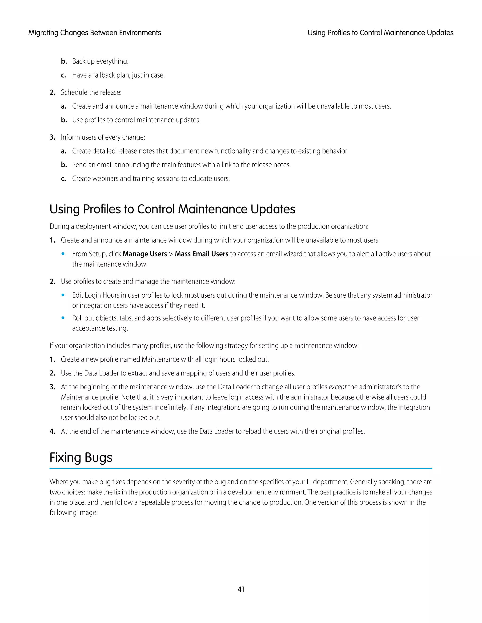 b. Back up everything.
c. Have a fallback plan, just in case.
2. Schedule the release:
a. Create and announce a maintenance window during which your organization will be unavailable to most users.
b. Use profiles to control maintenance updates.
3. Inform users of every change:
a. Create detailed release notes that document new functionality and changes to existing behavior.
b. Send an email announcing the main features with a link to the release notes.
c. Create webinars and training sessions to educate users.
Using Profiles to Control Maintenance Updates
During a deployment window, you can use user profiles to limit end user access to the production organization:
1. Create and announce a maintenance window during which your organization will be unavailable to most users:
• From Setup, click Manage Users > Mass Email Users to access an email wizard that allows you to alert all active users about
the maintenance window.
2. Use profiles to create and manage the maintenance window:
• Edit Login Hours in user profiles to lock most users out during the maintenance window. Be sure that any system administrator
or integration users have access if they need it.
• Roll out objects, tabs, and apps selectively to different user profiles if you want to allow some users to have access for user
acceptance testing.
If your organization includes many profiles, use the following strategy for setting up a maintenance window:
1. Create a new profile named Maintenance with all login hours locked out.
2. Use the Data Loader to extract and save a mapping of users and their user profiles.
3. At the beginning of the maintenance window, use the Data Loader to change all user profiles except the administrator's to the
Maintenance profile. Note that it is very important to leave login access with the administrator because otherwise all users could
remain locked out of the system indefinitely. If any integrations are going to run during the maintenance window, the integration
user should also not be locked out.
4. At the end of the maintenance window, use the Data Loader to reload the users with their original profiles.
Fixing Bugs
Where you make bug fixes depends on the severity of the bug and on the specifics of your IT department. Generally speaking, there are
two choices: make the fix in the production organization or in a development environment. The best practice is to make all your changes
in one place, and then follow a repeatable process for moving the change to production. One version of this process is shown in the
following image:
41
Using Profiles to Control Maintenance UpdatesMigrating Changes Between Environments
 