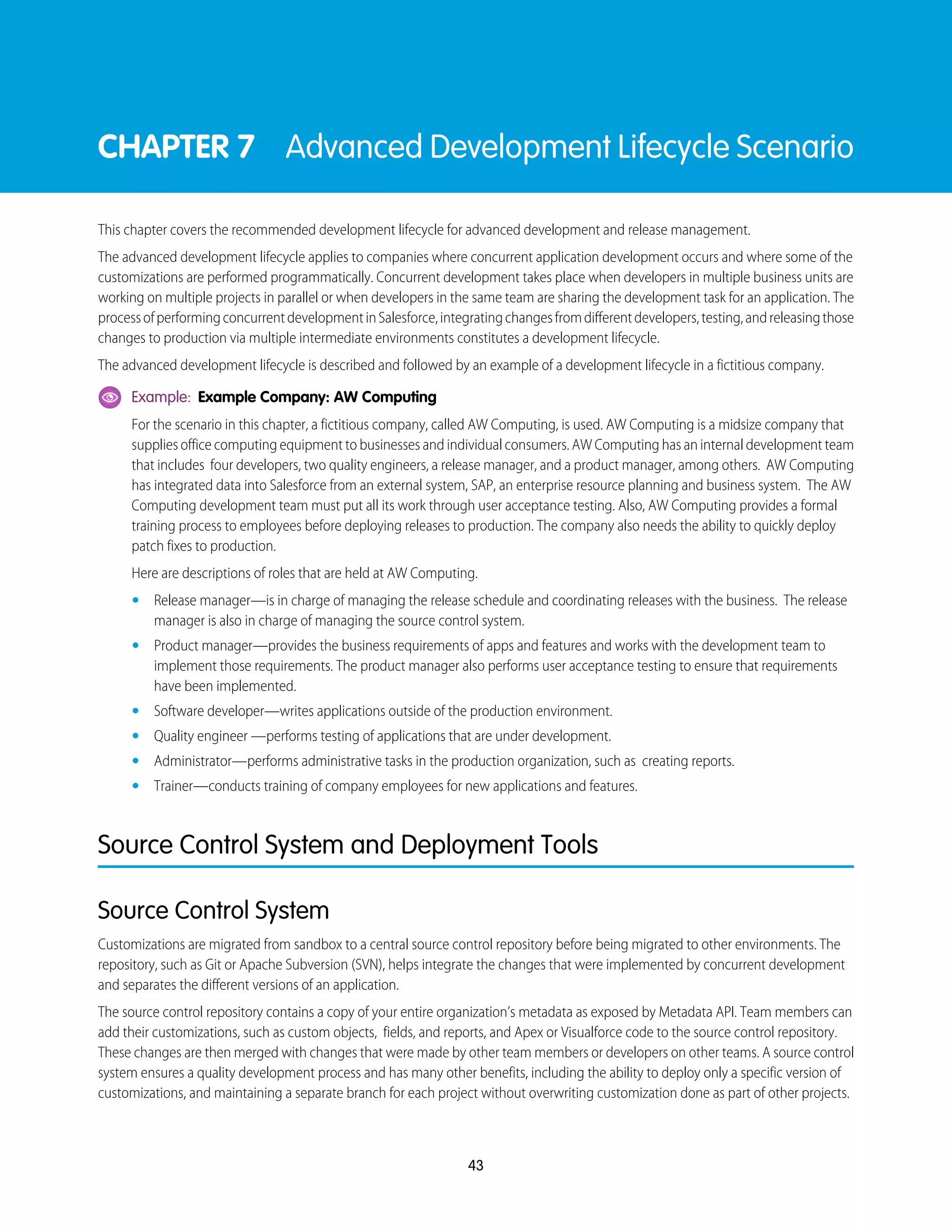 CHAPTER 7 Advanced Development Lifecycle Scenario
This chapter covers the recommended development lifecycle for advanced development and release management.
The advanced development lifecycle applies to companies where concurrent application development occurs and where some of the
customizations are performed programmatically. Concurrent development takes place when developers in multiple business units are
working on multiple projects in parallel or when developers in the same team are sharing the development task for an application. The
processofperformingconcurrentdevelopmentinSalesforce,integratingchangesfromdifferentdevelopers,testing,andreleasingthose
changes to production via multiple intermediate environments constitutes a development lifecycle.
The advanced development lifecycle is described and followed by an example of a development lifecycle in a fictitious company.
Example: Example Company: AW Computing
For the scenario in this chapter, a fictitious company, called AW Computing, is used. AW Computing is a midsize company that
supplies office computing equipment to businesses and individual consumers. AW Computing has an internal development team
that includes four developers, two quality engineers, a release manager, and a product manager, among others. AW Computing
has integrated data into Salesforce from an external system, SAP, an enterprise resource planning and business system. The AW
Computing development team must put all its work through user acceptance testing. Also, AW Computing provides a formal
training process to employees before deploying releases to production. The company also needs the ability to quickly deploy
patch fixes to production.
Here are descriptions of roles that are held at AW Computing.
• Release manager—is in charge of managing the release schedule and coordinating releases with the business. The release
manager is also in charge of managing the source control system.
• Product manager—provides the business requirements of apps and features and works with the development team to
implement those requirements. The product manager also performs user acceptance testing to ensure that requirements
have been implemented.
• Software developer—writes applications outside of the production environment.
• Quality engineer —performs testing of applications that are under development.
• Administrator—performs administrative tasks in the production organization, such as creating reports.
• Trainer—conducts training of company employees for new applications and features.
Source Control System and Deployment Tools
Source Control System
Customizations are migrated from sandbox to a central source control repository before being migrated to other environments. The
repository, such as Git or Apache Subversion (SVN), helps integrate the changes that were implemented by concurrent development
and separates the different versions of an application.
The source control repository contains a copy of your entire organization’s metadata as exposed by Metadata API. Team members can
add their customizations, such as custom objects, fields, and reports, and Apex or Visualforce code to the source control repository.
These changes are then merged with changes that were made by other team members or developers on other teams. A source control
system ensures a quality development process and has many other benefits, including the ability to deploy only a specific version of
customizations, and maintaining a separate branch for each project without overwriting customization done as part of other projects.
43
 