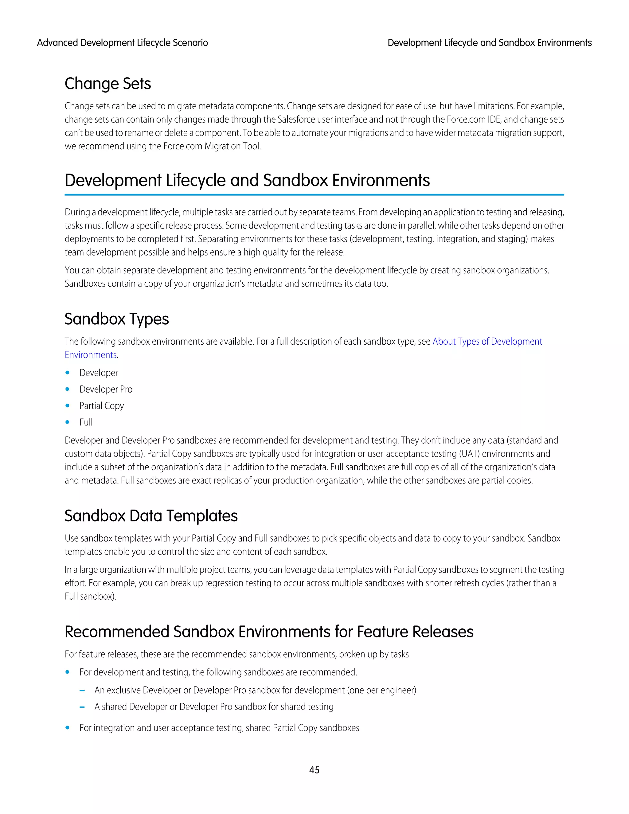 Change Sets
Change sets can be used to migrate metadata components. Change sets are designed for ease of use but have limitations. For example,
change sets can contain only changes made through the Salesforce user interface and not through the Force.com IDE, and change sets
can’t be used to rename or delete a component. To be able to automate your migrations and to have wider metadata migration support,
we recommend using the Force.com Migration Tool.
Development Lifecycle and Sandbox Environments
Duringadevelopmentlifecycle,multipletasksarecarriedoutbyseparateteams.Fromdevelopinganapplicationtotestingandreleasing,
tasks must follow a specific release process. Some development and testing tasks are done in parallel, while other tasks depend on other
deployments to be completed first. Separating environments for these tasks (development, testing, integration, and staging) makes
team development possible and helps ensure a high quality for the release.
You can obtain separate development and testing environments for the development lifecycle by creating sandbox organizations.
Sandboxes contain a copy of your organization’s metadata and sometimes its data too.
Sandbox Types
The following sandbox environments are available. For a full description of each sandbox type, see About Types of Development
Environments.
• Developer
• Developer Pro
• Partial Copy
• Full
Developer and Developer Pro sandboxes are recommended for development and testing. They don’t include any data (standard and
custom data objects). Partial Copy sandboxes are typically used for integration or user-acceptance testing (UAT) environments and
include a subset of the organization’s data in addition to the metadata. Full sandboxes are full copies of all of the organization’s data
and metadata. Full sandboxes are exact replicas of your production organization, while the other sandboxes are partial copies.
Sandbox Data Templates
Use sandbox templates with your Partial Copy and Full sandboxes to pick specific objects and data to copy to your sandbox. Sandbox
templates enable you to control the size and content of each sandbox.
In a large organization with multiple project teams, you can leverage data templates with Partial Copy sandboxes to segment the testing
effort. For example, you can break up regression testing to occur across multiple sandboxes with shorter refresh cycles (rather than a
Full sandbox).
Recommended Sandbox Environments for Feature Releases
For feature releases, these are the recommended sandbox environments, broken up by tasks.
• For development and testing, the following sandboxes are recommended.
– An exclusive Developer or Developer Pro sandbox for development (one per engineer)
– A shared Developer or Developer Pro sandbox for shared testing
• For integration and user acceptance testing, shared Partial Copy sandboxes
45
Development Lifecycle and Sandbox EnvironmentsAdvanced Development Lifecycle Scenario
 