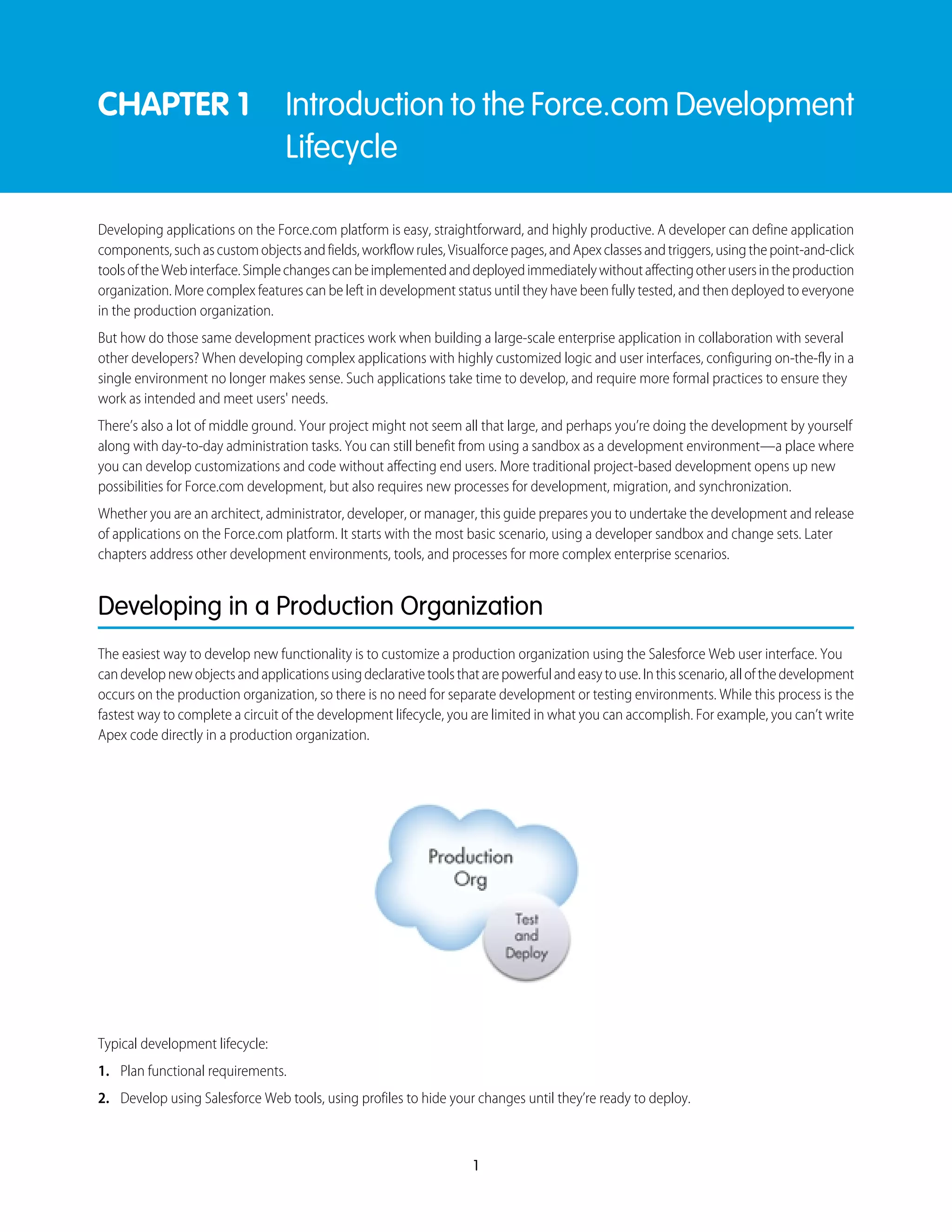 CHAPTER 1 Introduction to the Force.com Development
Lifecycle
Developing applications on the Force.com platform is easy, straightforward, and highly productive. A developer can define application
components,suchascustomobjectsandfields,workflowrules,Visualforcepages,andApexclassesandtriggers,usingthepoint-and-click
toolsoftheWebinterface.Simplechangescanbeimplementedanddeployedimmediatelywithoutaffectingotherusersintheproduction
organization. More complex features can be left in development status until they have been fully tested, and then deployed to everyone
in the production organization.
But how do those same development practices work when building a large-scale enterprise application in collaboration with several
other developers? When developing complex applications with highly customized logic and user interfaces, configuring on-the-fly in a
single environment no longer makes sense. Such applications take time to develop, and require more formal practices to ensure they
work as intended and meet users' needs.
There’s also a lot of middle ground. Your project might not seem all that large, and perhaps you’re doing the development by yourself
along with day-to-day administration tasks. You can still benefit from using a sandbox as a development environment—a place where
you can develop customizations and code without affecting end users. More traditional project-based development opens up new
possibilities for Force.com development, but also requires new processes for development, migration, and synchronization.
Whether you are an architect, administrator, developer, or manager, this guide prepares you to undertake the development and release
of applications on the Force.com platform. It starts with the most basic scenario, using a developer sandbox and change sets. Later
chapters address other development environments, tools, and processes for more complex enterprise scenarios.
Developing in a Production Organization
The easiest way to develop new functionality is to customize a production organization using the Salesforce Web user interface. You
candevelopnewobjectsandapplicationsusingdeclarativetoolsthatarepowerfulandeasytouse.Inthisscenario,allofthedevelopment
occurs on the production organization, so there is no need for separate development or testing environments. While this process is the
fastest way to complete a circuit of the development lifecycle, you are limited in what you can accomplish. For example, you can’t write
Apex code directly in a production organization.
Typical development lifecycle:
1. Plan functional requirements.
2. Develop using Salesforce Web tools, using profiles to hide your changes until they’re ready to deploy.
1
 