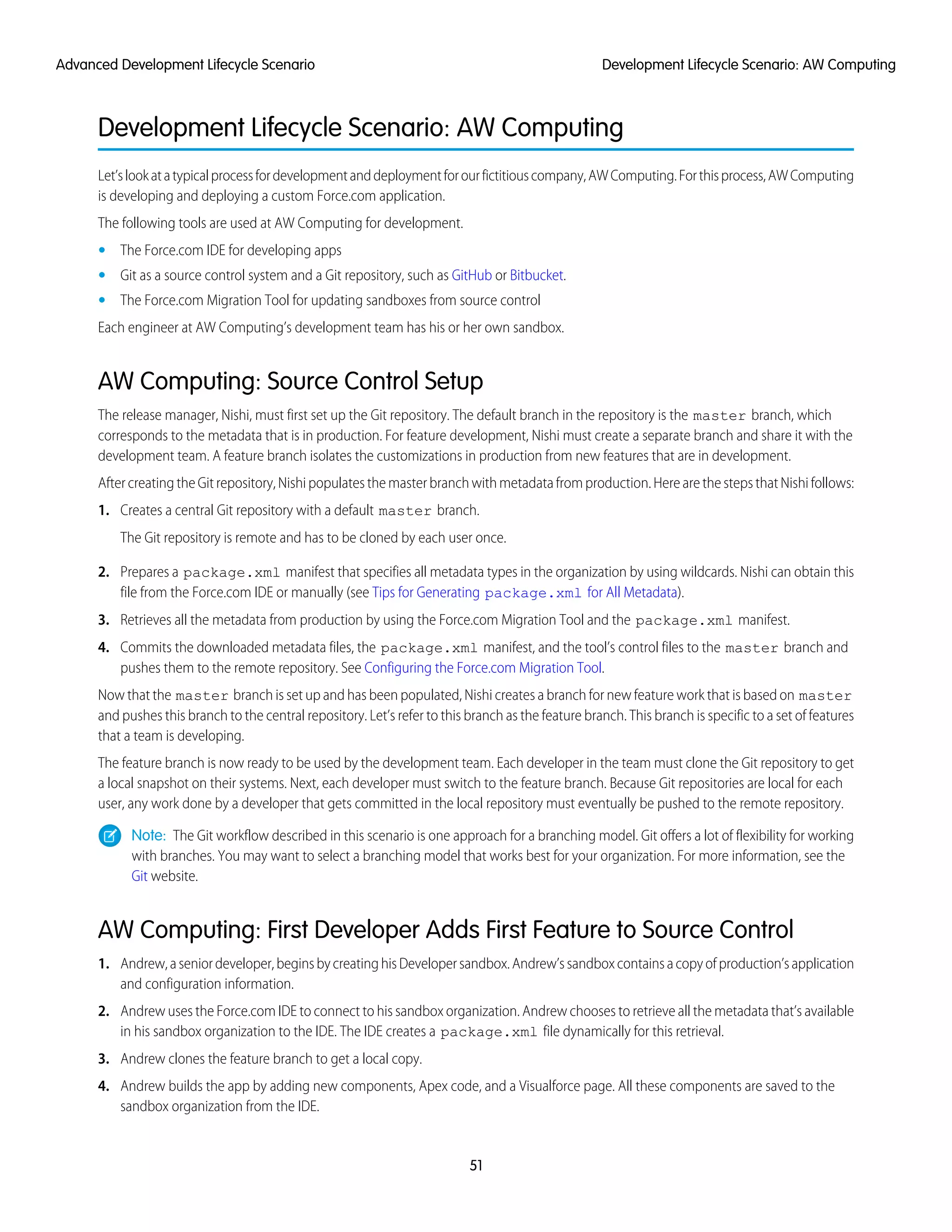 Development Lifecycle Scenario: AW Computing
Let’slookatatypicalprocessfordevelopmentanddeploymentforourfictitiouscompany,AWComputing.Forthisprocess,AWComputing
is developing and deploying a custom Force.com application.
The following tools are used at AW Computing for development.
• The Force.com IDE for developing apps
• Git as a source control system and a Git repository, such as GitHub or Bitbucket.
• The Force.com Migration Tool for updating sandboxes from source control
Each engineer at AW Computing’s development team has his or her own sandbox.
AW Computing: Source Control Setup
The release manager, Nishi, must first set up the Git repository. The default branch in the repository is the master branch, which
corresponds to the metadata that is in production. For feature development, Nishi must create a separate branch and share it with the
development team. A feature branch isolates the customizations in production from new features that are in development.
After creating the Git repository, Nishi populates the master branch with metadata from production. Here are the steps that Nishi follows:
1. Creates a central Git repository with a default master branch.
The Git repository is remote and has to be cloned by each user once.
2. Prepares a package.xml manifest that specifies all metadata types in the organization by using wildcards. Nishi can obtain this
file from the Force.com IDE or manually (see Tips for Generating package.xml for All Metadata).
3. Retrieves all the metadata from production by using the Force.com Migration Tool and the package.xml manifest.
4. Commits the downloaded metadata files, the package.xml manifest, and the tool’s control files to the master branch and
pushes them to the remote repository. See Configuring the Force.com Migration Tool.
Now that the master branch is set up and has been populated, Nishi creates a branch for new feature work that is based on master
and pushes this branch to the central repository. Let’s refer to this branch as the feature branch. This branch is specific to a set of features
that a team is developing.
The feature branch is now ready to be used by the development team. Each developer in the team must clone the Git repository to get
a local snapshot on their systems. Next, each developer must switch to the feature branch. Because Git repositories are local for each
user, any work done by a developer that gets committed in the local repository must eventually be pushed to the remote repository.
Note: The Git workflow described in this scenario is one approach for a branching model. Git offers a lot of flexibility for working
with branches. You may want to select a branching model that works best for your organization. For more information, see the
Git website.
AW Computing: First Developer Adds First Feature to Source Control
1. Andrew,aseniordeveloper,beginsbycreatinghisDevelopersandbox.Andrew’ssandboxcontainsacopyofproduction’sapplication
and configuration information.
2. Andrew uses the Force.com IDE to connect to his sandbox organization. Andrew chooses to retrieve all the metadata that’s available
in his sandbox organization to the IDE. The IDE creates a package.xml file dynamically for this retrieval.
3. Andrew clones the feature branch to get a local copy.
4. Andrew builds the app by adding new components, Apex code, and a Visualforce page. All these components are saved to the
sandbox organization from the IDE.
51
Development Lifecycle Scenario: AW ComputingAdvanced Development Lifecycle Scenario
 