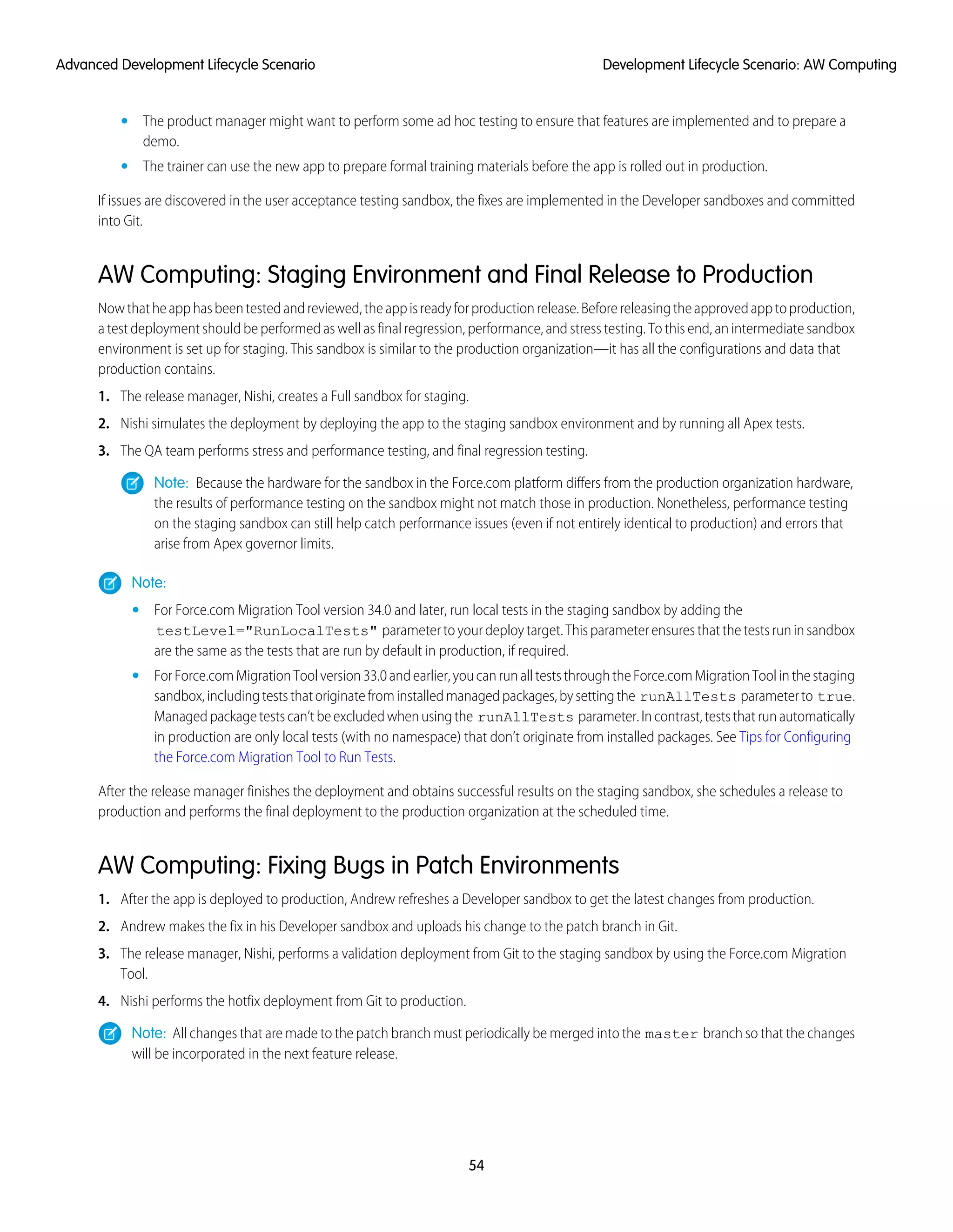 The product manager might want to perform some ad hoc testing to ensure that features are implemented and to prepare a
demo.
•
• The trainer can use the new app to prepare formal training materials before the app is rolled out in production.
If issues are discovered in the user acceptance testing sandbox, the fixes are implemented in the Developer sandboxes and committed
into Git.
AW Computing: Staging Environment and Final Release to Production
Nowthatheapphasbeentestedandreviewed,theappisreadyforproductionrelease.Beforereleasingtheapprovedapptoproduction,
a test deployment should be performed as well as final regression, performance, and stress testing. To this end, an intermediate sandbox
environment is set up for staging. This sandbox is similar to the production organization—it has all the configurations and data that
production contains.
1. The release manager, Nishi, creates a Full sandbox for staging.
2. Nishi simulates the deployment by deploying the app to the staging sandbox environment and by running all Apex tests.
3. The QA team performs stress and performance testing, and final regression testing.
Note: Because the hardware for the sandbox in the Force.com platform differs from the production organization hardware,
the results of performance testing on the sandbox might not match those in production. Nonetheless, performance testing
on the staging sandbox can still help catch performance issues (even if not entirely identical to production) and errors that
arise from Apex governor limits.
Note:
• For Force.com Migration Tool version 34.0 and later, run local tests in the staging sandbox by adding the
testLevel="RunLocalTests" parametertoyourdeploytarget.Thisparameterensuresthatthetestsruninsandbox
are the same as the tests that are run by default in production, if required.
• ForForce.comMigrationToolversion33.0andearlier,youcanrunallteststhroughtheForce.comMigrationToolinthestaging
sandbox,includingteststhatoriginatefrominstalledmanagedpackages,bysettingthe runAllTests parameterto true.
Managedpackagetestscan’tbeexcludedwhenusingthe runAllTests parameter.Incontrast,teststhatrunautomatically
in production are only local tests (with no namespace) that don’t originate from installed packages. See Tips for Configuring
the Force.com Migration Tool to Run Tests.
After the release manager finishes the deployment and obtains successful results on the staging sandbox, she schedules a release to
production and performs the final deployment to the production organization at the scheduled time.
AW Computing: Fixing Bugs in Patch Environments
1. After the app is deployed to production, Andrew refreshes a Developer sandbox to get the latest changes from production.
2. Andrew makes the fix in his Developer sandbox and uploads his change to the patch branch in Git.
3. The release manager, Nishi, performs a validation deployment from Git to the staging sandbox by using the Force.com Migration
Tool.
4. Nishi performs the hotfix deployment from Git to production.
Note: All changes that are made to the patch branch must periodically be merged into the master branch so that the changes
will be incorporated in the next feature release.
54
Development Lifecycle Scenario: AW ComputingAdvanced Development Lifecycle Scenario
 