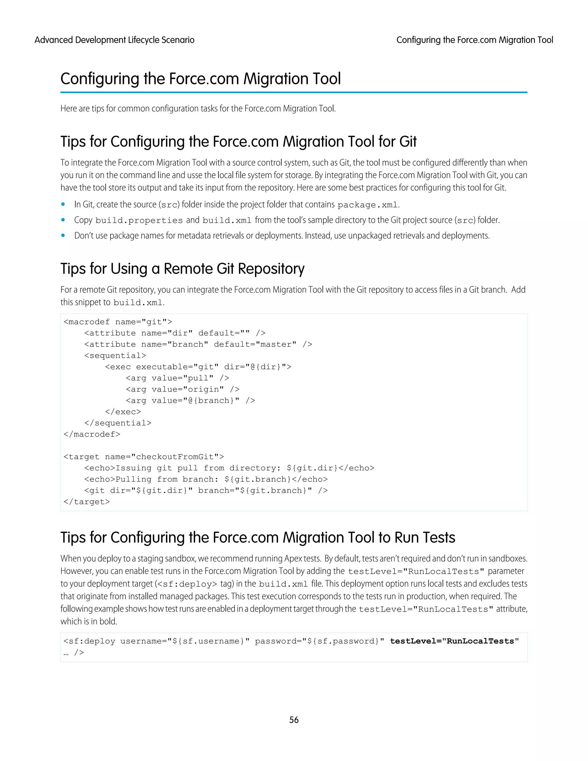 Configuring the Force.com Migration Tool
Here are tips for common configuration tasks for the Force.com Migration Tool.
Tips for Configuring the Force.com Migration Tool for Git
To integrate the Force.com Migration Tool with a source control system, such as Git, the tool must be configured differently than when
you run it on the command line and usse the local file system for storage. By integrating the Force.com Migration Tool with Git, you can
have the tool store its output and take its input from the repository. Here are some best practices for configuring this tool for Git.
• In Git, create the source (src) folder inside the project folder that contains package.xml.
• Copy build.properties and build.xml from the tool’s sample directory to the Git project source (src) folder.
• Don’t use package names for metadata retrievals or deployments. Instead, use unpackaged retrievals and deployments.
Tips for Using a Remote Git Repository
For a remote Git repository, you can integrate the Force.com Migration Tool with the Git repository to access files in a Git branch. Add
this snippet to build.xml.
<macrodef name="git">
<attribute name="dir" default="" />
<attribute name="branch" default="master" />
<sequential>
<exec executable="git" dir="@{dir}">
<arg value="pull" />
<arg value="origin" />
<arg value="@{branch}" />
</exec>
</sequential>
</macrodef>
<target name="checkoutFromGit">
<echo>Issuing git pull from directory: ${git.dir}</echo>
<echo>Pulling from branch: ${git.branch}</echo>
<git dir="${git.dir}" branch="${git.branch}" />
</target>
Tips for Configuring the Force.com Migration Tool to Run Tests
When you deploy to a staging sandbox, we recommend running Apex tests. By default, tests aren’t required and don’t run in sandboxes.
However, you can enable test runs in the Force.com Migration Tool by adding the testLevel="RunLocalTests" parameter
to your deployment target (<sf:deploy> tag) in the build.xml file. This deployment option runs local tests and excludes tests
that originate from installed managed packages. This test execution corresponds to the tests run in production, when required. The
followingexampleshowshowtestrunsareenabledinadeploymenttargetthroughthe testLevel="RunLocalTests" attribute,
which is in bold.
<sf:deploy username="${sf.username}" password="${sf.password}" testLevel="RunLocalTests"
… />
56
Configuring the Force.com Migration ToolAdvanced Development Lifecycle Scenario
 