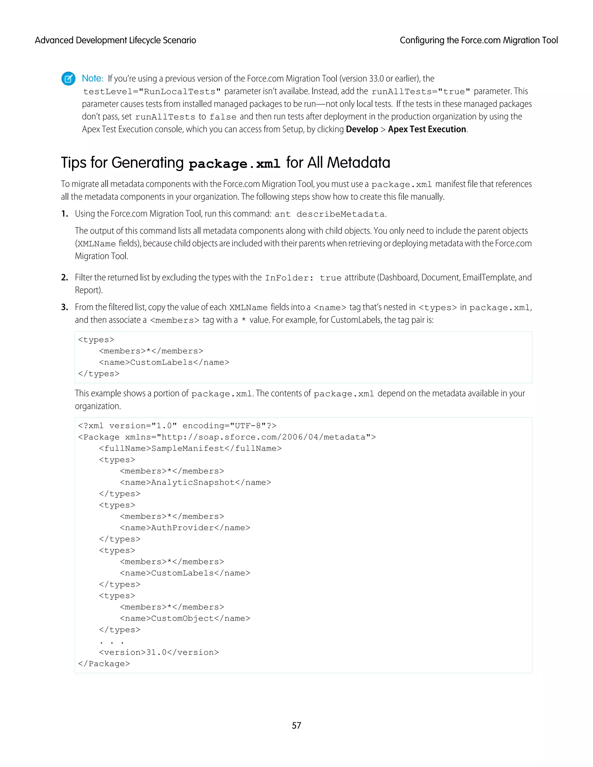 Note: If you’re using a previous version of the Force.com Migration Tool (version 33.0 or earlier), the
testLevel="RunLocalTests" parameter isn’t availabe. Instead, add the runAllTests="true" parameter. This
parameter causes tests from installed managed packages to be run—not only local tests. If the tests in these managed packages
don’t pass, set runAllTests to false and then run tests after deployment in the production organization by using the
Apex Test Execution console, which you can access from Setup, by clicking Develop > Apex Test Execution.
Tips for Generating package.xml for All Metadata
To migrate all metadata components with the Force.com Migration Tool, you must use a package.xml manifest file that references
all the metadata components in your organization. The following steps show how to create this file manually.
1. Using the Force.com Migration Tool, run this command: ant describeMetadata.
The output of this command lists all metadata components along with child objects. You only need to include the parent objects
(XMLName fields), because child objects are included with their parents when retrieving or deploying metadata with the Force.com
Migration Tool.
2. Filter the returned list by excluding the types with the InFolder: true attribute (Dashboard, Document, EmailTemplate, and
Report).
3. From the filtered list, copy the value of each XMLName fields into a <name> tag that’s nested in <types> in package.xml,
and then associate a <members> tag with a * value. For example, for CustomLabels, the tag pair is:
<types>
<members>*</members>
<name>CustomLabels</name>
</types>
This example shows a portion of package.xml. The contents of package.xml depend on the metadata available in your
organization.
<?xml version="1.0" encoding="UTF-8"?>
<Package xmlns="http://soap.sforce.com/2006/04/metadata">
<fullName>SampleManifest</fullName>
<types>
<members>*</members>
<name>AnalyticSnapshot</name>
</types>
<types>
<members>*</members>
<name>AuthProvider</name>
</types>
<types>
<members>*</members>
<name>CustomLabels</name>
</types>
<types>
<members>*</members>
<name>CustomObject</name>
</types>
. . .
<version>31.0</version>
</Package>
57
Configuring the Force.com Migration ToolAdvanced Development Lifecycle Scenario
 