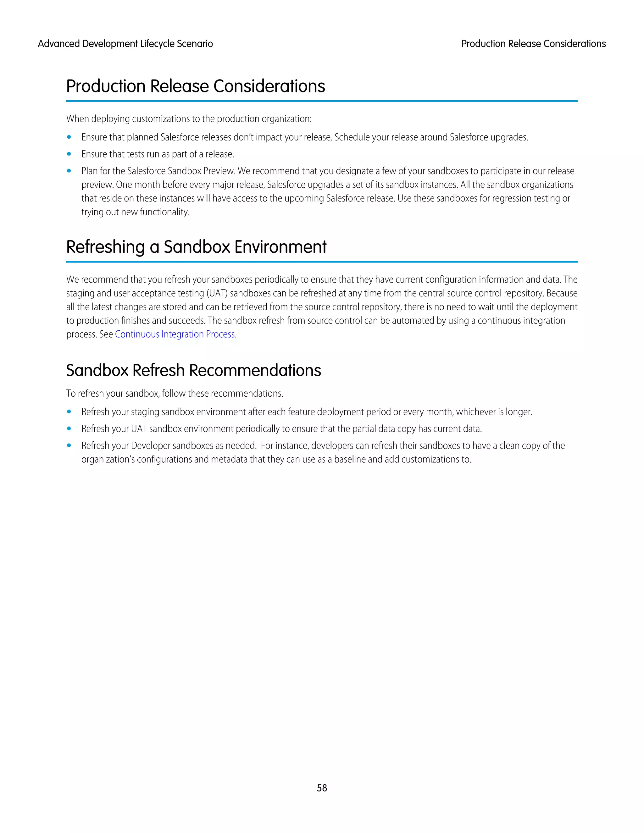 Production Release Considerations
When deploying customizations to the production organization:
• Ensure that planned Salesforce releases don’t impact your release. Schedule your release around Salesforce upgrades.
• Ensure that tests run as part of a release.
• Plan for the Salesforce Sandbox Preview. We recommend that you designate a few of your sandboxes to participate in our release
preview. One month before every major release, Salesforce upgrades a set of its sandbox instances. All the sandbox organizations
that reside on these instances will have access to the upcoming Salesforce release. Use these sandboxes for regression testing or
trying out new functionality.
Refreshing a Sandbox Environment
We recommend that you refresh your sandboxes periodically to ensure that they have current configuration information and data. The
staging and user acceptance testing (UAT) sandboxes can be refreshed at any time from the central source control repository. Because
all the latest changes are stored and can be retrieved from the source control repository, there is no need to wait until the deployment
to production finishes and succeeds. The sandbox refresh from source control can be automated by using a continuous integration
process. See Continuous Integration Process.
Sandbox Refresh Recommendations
To refresh your sandbox, follow these recommendations.
• Refresh your staging sandbox environment after each feature deployment period or every month, whichever is longer.
• Refresh your UAT sandbox environment periodically to ensure that the partial data copy has current data.
• Refresh your Developer sandboxes as needed. For instance, developers can refresh their sandboxes to have a clean copy of the
organization’s configurations and metadata that they can use as a baseline and add customizations to.
58
Production Release ConsiderationsAdvanced Development Lifecycle Scenario
 